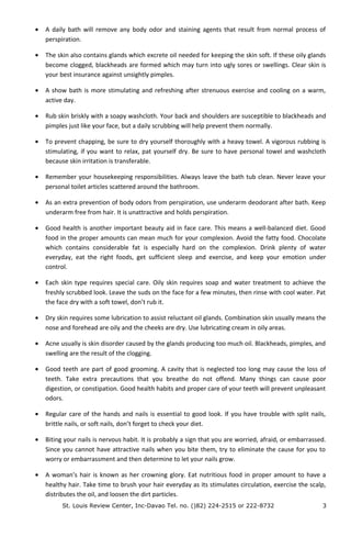 • A daily bath will remove any body odor and staining agents that result from normal process of
perspiration.
• The skin also contains glands which excrete oil needed for keeping the skin soft. If these oily glands
become clogged, blackheads are formed which may turn into ugly sores or swellings. Clear skin is
your best insurance against unsightly pimples.
• A show bath is more stimulating and refreshing after strenuous exercise and cooling on a warm,
active day.
• Rub skin briskly with a soapy washcloth. Your back and shoulders are susceptible to blackheads and
pimples just like your face, but a daily scrubbing will help prevent them normally.
• To prevent chapping, be sure to dry yourself thoroughly with a heavy towel. A vigorous rubbing is
stimulating, if you want to relax, pat yourself dry. Be sure to have personal towel and washcloth
because skin irritation is transferable.
• Remember your housekeeping responsibilities. Always leave the bath tub clean. Never leave your
personal toilet articles scattered around the bathroom.
• As an extra prevention of body odors from perspiration, use underarm deodorant after bath. Keep
underarm free from hair. It is unattractive and holds perspiration.
• Good health is another important beauty aid in face care. This means a well-balanced diet. Good
food in the proper amounts can mean much for your complexion. Avoid the fatty food. Chocolate
which contains considerable fat is especially hard on the complexion. Drink plenty of water
everyday, eat the right foods, get sufficient sleep and exercise, and keep your emotion under
control.
• Each skin type requires special care. Oily skin requires soap and water treatment to achieve the
freshly scrubbed look. Leave the suds on the face for a few minutes, then rinse with cool water. Pat
the face dry with a soft towel, don’t rub it.
• Dry skin requires some lubrication to assist reluctant oil glands. Combination skin usually means the
nose and forehead are oily and the cheeks are dry. Use lubricating cream in oily areas.
• Acne usually is skin disorder caused by the glands producing too much oil. Blackheads, pimples, and
swelling are the result of the clogging.
• Good teeth are part of good grooming. A cavity that is neglected too long may cause the loss of
teeth. Take extra precautions that you breathe do not offend. Many things can cause poor
digestion, or constipation. Good health habits and proper care of your teeth will prevent unpleasant
odors.
• Regular care of the hands and nails is essential to good look. If you have trouble with split nails,
brittle nails, or soft nails, don’t forget to check your diet.
• Biting your nails is nervous habit. It is probably a sign that you are worried, afraid, or embarrassed.
Since you cannot have attractive nails when you bite them, try to eliminate the cause for you to
worry or embarrassment and then determine to let your nails grow.
• A woman’s hair is known as her crowning glory. Eat nutritious food in proper amount to have a
healthy hair. Take time to brush your hair everyday as its stimulates circulation, exercise the scalp,
distributes the oil, and loosen the dirt particles.
St. Louis Review Center, Inc-Davao Tel. no. ()82) 224-2515 or 222-8732 3
 