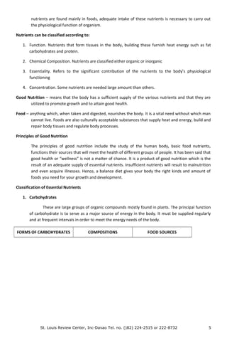 nutrients are found mainly in foods, adequate intake of these nutrients is necessary to carry out
the physiological function of organism.
Nutrients can be classified according to:
1. Function. Nutrients that form tissues in the body, building these furnish heat energy such as fat
carbohydrates and protein.
2. Chemical Composition. Nutrients are classified either organic or inorganic
3. Essentiality. Refers to the significant contribution of the nutrients to the body’s physiological
functioning
4. Concentration. Some nutrients are needed large amount than others.
Good Nutrition – means that the body has a sufficient supply of the various nutrients and that they are
utilized to promote growth and to attain good health.
Food – anything which, when taken and digested, nourishes the body. It is a vital need without which man
cannot live. Foods are also culturally acceptable substances that supply heat and energy, build and
repair body tissues and regulate body processes.
Principles of Good Nutrition
The principles of good nutrition include the study of the human body, basic food nutrients,
functions their sources that will meet the health of different groups of people. It has been said that
good health or “wellness” is not a matter of chance. It is a product of good nutrition which is the
result of an adequate supply of essential nutrients. Insufficient nutrients will result to malnutrition
and even acquire illnesses. Hence, a balance diet gives your body the right kinds and amount of
foods you need for your growth and development.
Classification of Essential Nutrients
1. Carbohydrates
These are large groups of organic compounds mostly found in plants. The principal function
of carbohydrate is to serve as a major source of energy in the body. It must be supplied regularly
and at frequent intervals in order to meet the energy needs of the body.
FORMS OF CARBOHYDRATES COMPOSITIONS FOOD SOURCES
St. Louis Review Center, Inc-Davao Tel. no. ()82) 224-2515 or 222-8732 5
 