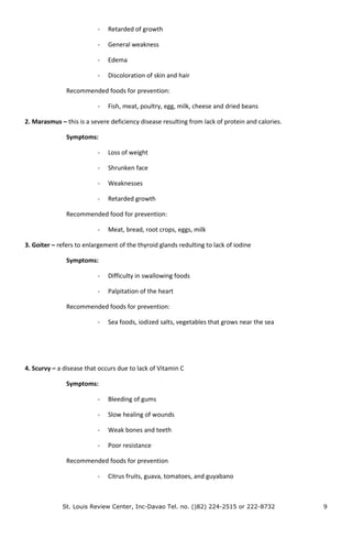 - Retarded of growth
- General weakness
- Edema
- Discoloration of skin and hair
Recommended foods for prevention:
- Fish, meat, poultry, egg, milk, cheese and dried beans
2. Marasmus – this is a severe deficiency disease resulting from lack of protein and calories.
Symptoms:
- Loss of weight
- Shrunken face
- Weaknesses
- Retarded growth
Recommended food for prevention:
- Meat, bread, root crops, eggs, milk
3. Goiter – refers to enlargement of the thyroid glands redulting to lack of iodine
Symptoms:
- Difficulty in swallowing foods
- Palpitation of the heart
Recommended foods for prevention:
- Sea foods, iodized salts, vegetables that grows near the sea
4. Scurvy – a disease that occurs due to lack of Vitamin C
Symptoms:
- Bleeding of gums
- Slow healing of wounds
- Weak bones and teeth
- Poor resistance
Recommended foods for prevention
- Citrus fruits, guava, tomatoes, and guyabano
St. Louis Review Center, Inc-Davao Tel. no. ()82) 224-2515 or 222-8732 9
 