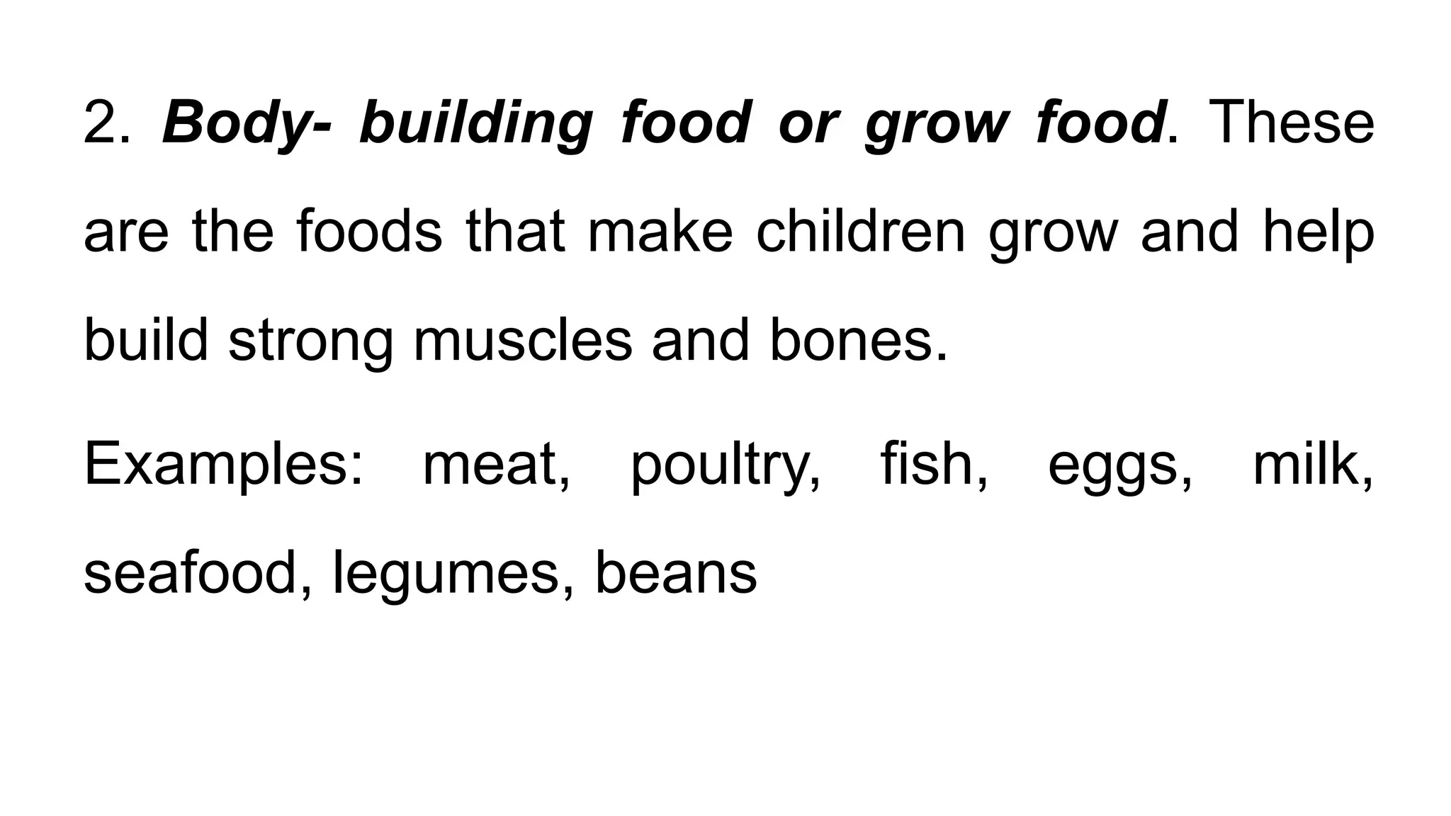 2. Body- building food or grow food. These
are the foods that make children grow and help
build strong muscles and bones.
Examples: meat, poultry, fish, eggs, milk,
seafood, legumes, beans