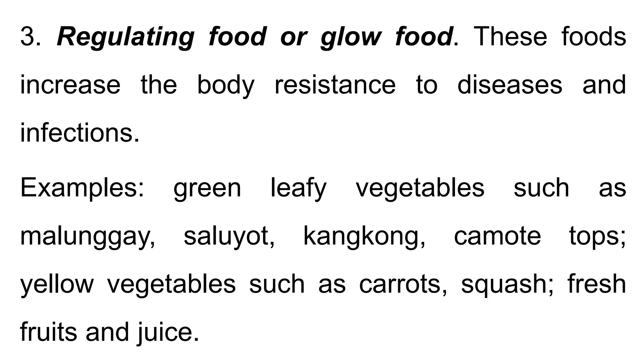 3. Regulating food or glow food. These foods
increase the body resistance to diseases and
infections.
Examples: green leafy vegetables such as
malunggay, saluyot, kangkong, camote tops;
yellow vegetables such as carrots, squash; fresh
fruits and juice.