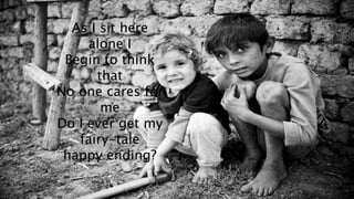 As I sit here 
alone I 
Begin to think 
that 
No one cares for 
me 
Do I ever get my 
fairy-tale 
happy ending? 
 