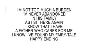 IM NOT TOO MUCH A BURDEN 
IM NEVER ABANDONED 
IN HIS FAMILY 
AS I SIT HERE AGAIN 
I KNOW THAT I HAVE 
A FATHER WHO CARES FOR ME 
I KNOW IVE FOUND MY FAIRY-TALE 
HAPPY ENDING 
 