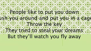 People like to put you down 
Push you around and put you in a cage 
Throw the key 
They tried to steal your dreams 
But theyll watch you fly away 
 