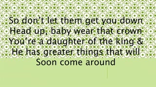 So dont let them get you down 
Head up, baby wear that crown 
Youre a daughter of the king & 
He has greater things that will 
Soon come around 
 