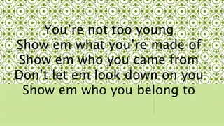 Youre not too young 
Show em what youre made of 
Show em who you came from 
Dont let em look down on you 
Show em who you belong to 
 