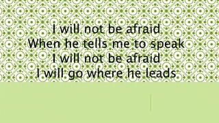 I will not be afraid 
When he tells me to speak 
I will not be afraid 
I will go where he leads 
 