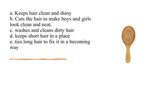 a. Keeps hair clean and shiny
b. Cuts the hair to make boys and girls
look clean and neat.
c. washes and cleans dirty hair
d. keeps short hair in a place
e. ties long hair to fix it in a becoming
way
 