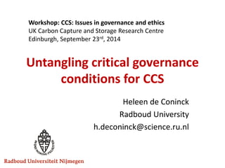Untangling critical governance conditions for CCS 
Heleen de Coninck 
Radboud University 
h.deconinck@science.ru.nl 
Workshop: CCS: Issues in governance and ethics 
UK Carbon Capture and Storage Research Centre 
Edinburgh, September 23rd, 2014  