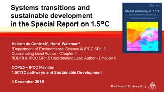Systems transitions and
sustainable development
in the Special Report on 1.5°C
Heleen de Coninck1, Henri Waisman2
1Department of Environmental Science & IPCC SR1.5
Coordinating Lead Author - Chapter 4
2IDDRI & IPCC SR1.5 Coordinating Lead Author - Chapter 5
COP25 – IPCC Pavilion
1.5C/2C pathways and Sustainable Development
4 December 2019
 