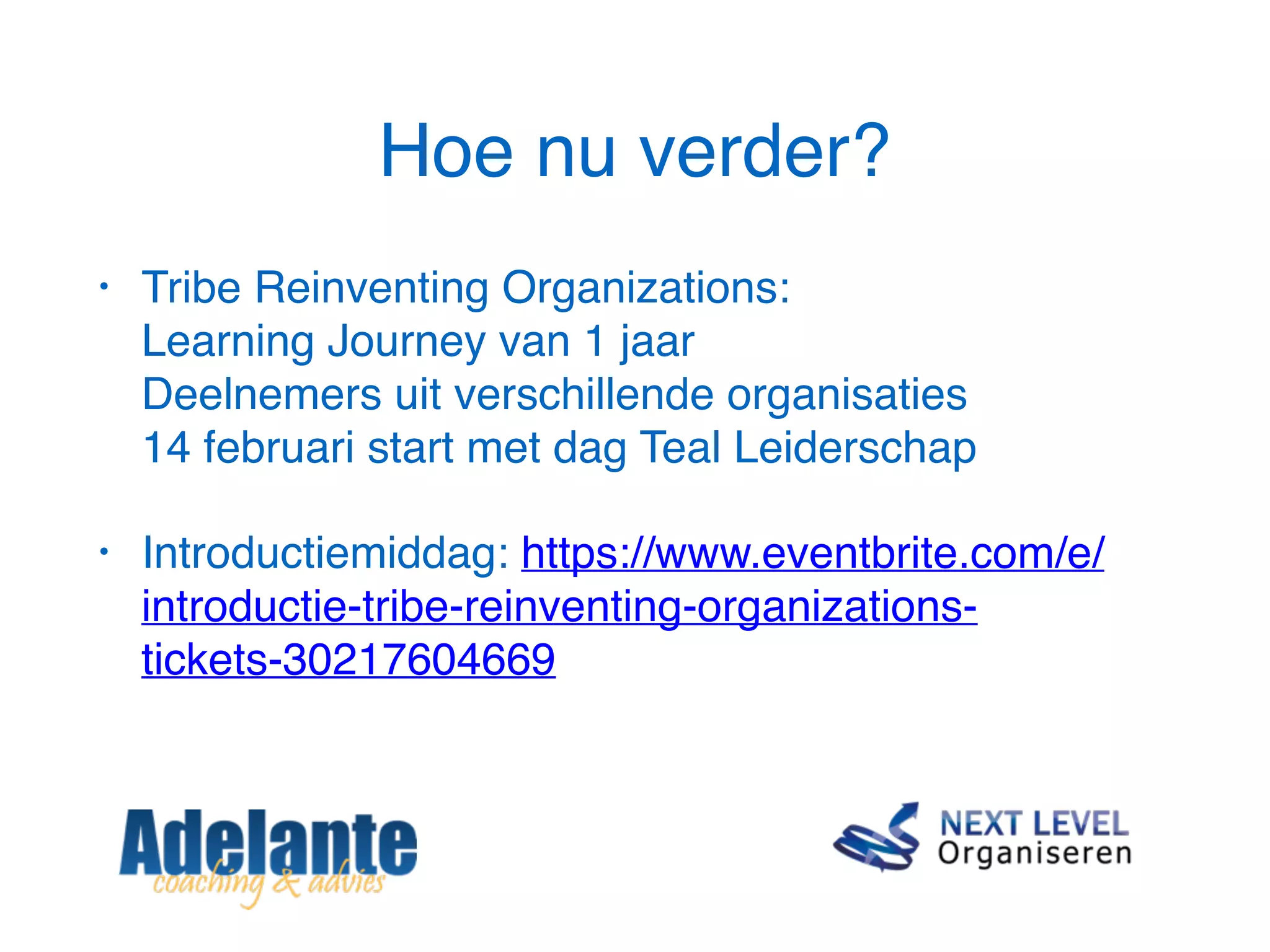 Hoe nu verder?
• Tribe Reinventing Organizations:  
Learning Journey van 1 jaar 
Deelnemers uit verschillende organisaties 
14 februari start met dag Teal Leiderschap
• Introductiemiddag: https://www.eventbrite.com/e/
introductie-tribe-reinventing-organizations-
tickets-30217604669
 