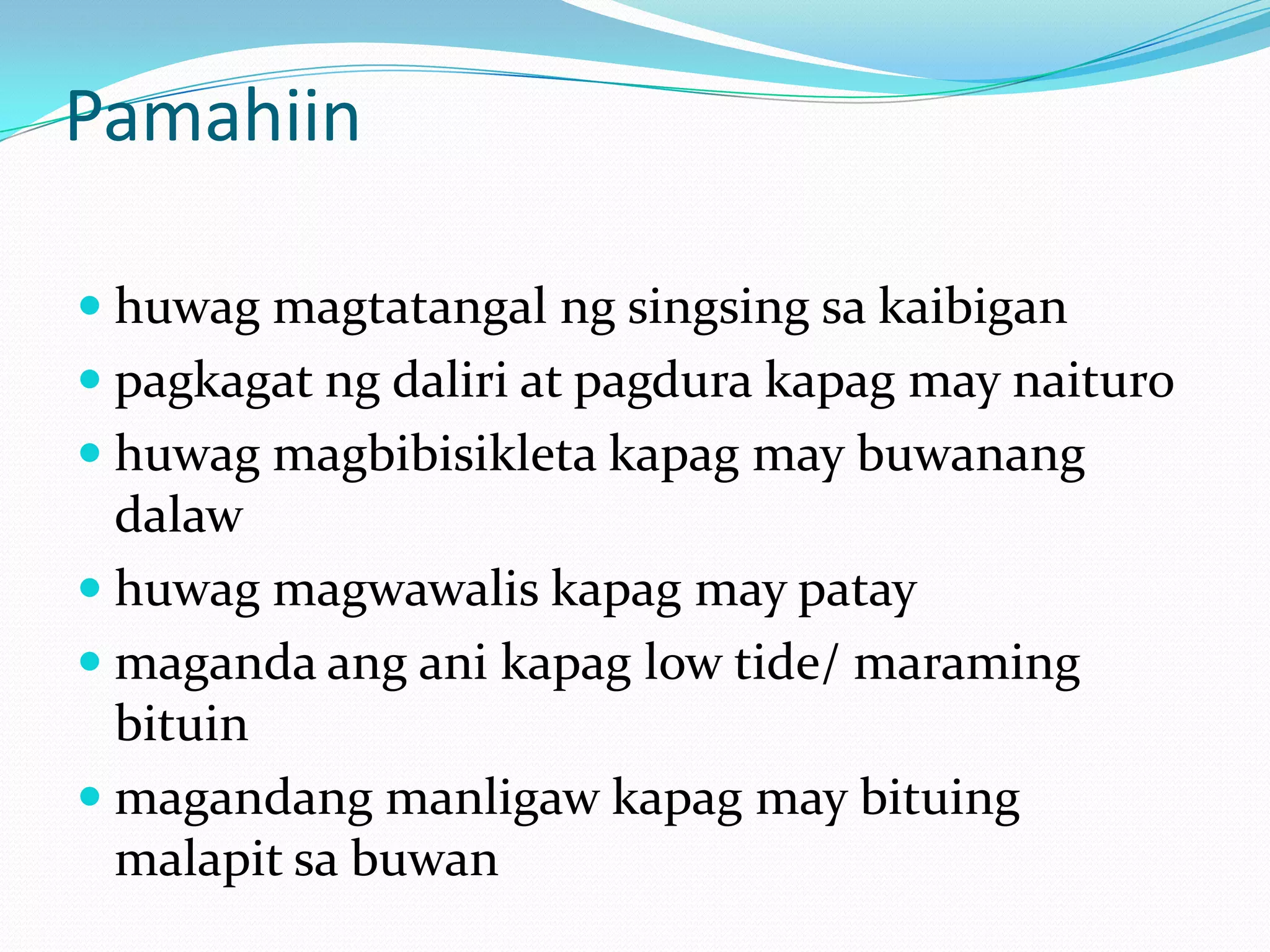 Pamahiin

 huwag magtatangal ng singsing sa kaibigan
 pagkagat ng daliri at pagdura kapag may naituro
 huwag magbibisikleta kapag may buwanang
  dalaw
 huwag magwawalis kapag may patay
 maganda ang ani kapag low tide/ maraming
  bituin
 magandang manligaw kapag may bituing
  malapit sa buwan
 