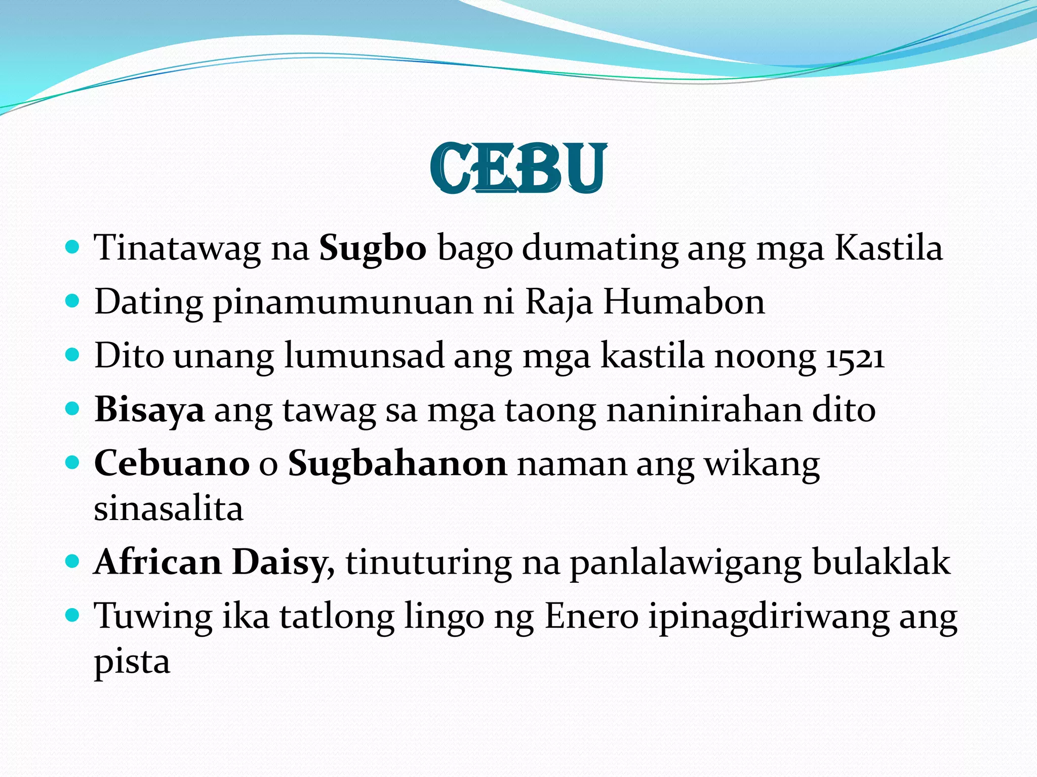 CEBU
 Tinatawag na Sugbo bago dumating ang mga Kastila
 Dating pinamumunuan ni Raja Humabon
 Dito unang lumunsad ang mga kastila noong 1521
 Bisaya ang tawag sa mga taong naninirahan dito
 Cebuano o Sugbahanon naman ang wikang
  sinasalita
 African Daisy, tinuturing na panlalawigang bulaklak
 Tuwing ika tatlong lingo ng Enero ipinagdiriwang ang
  pista
 