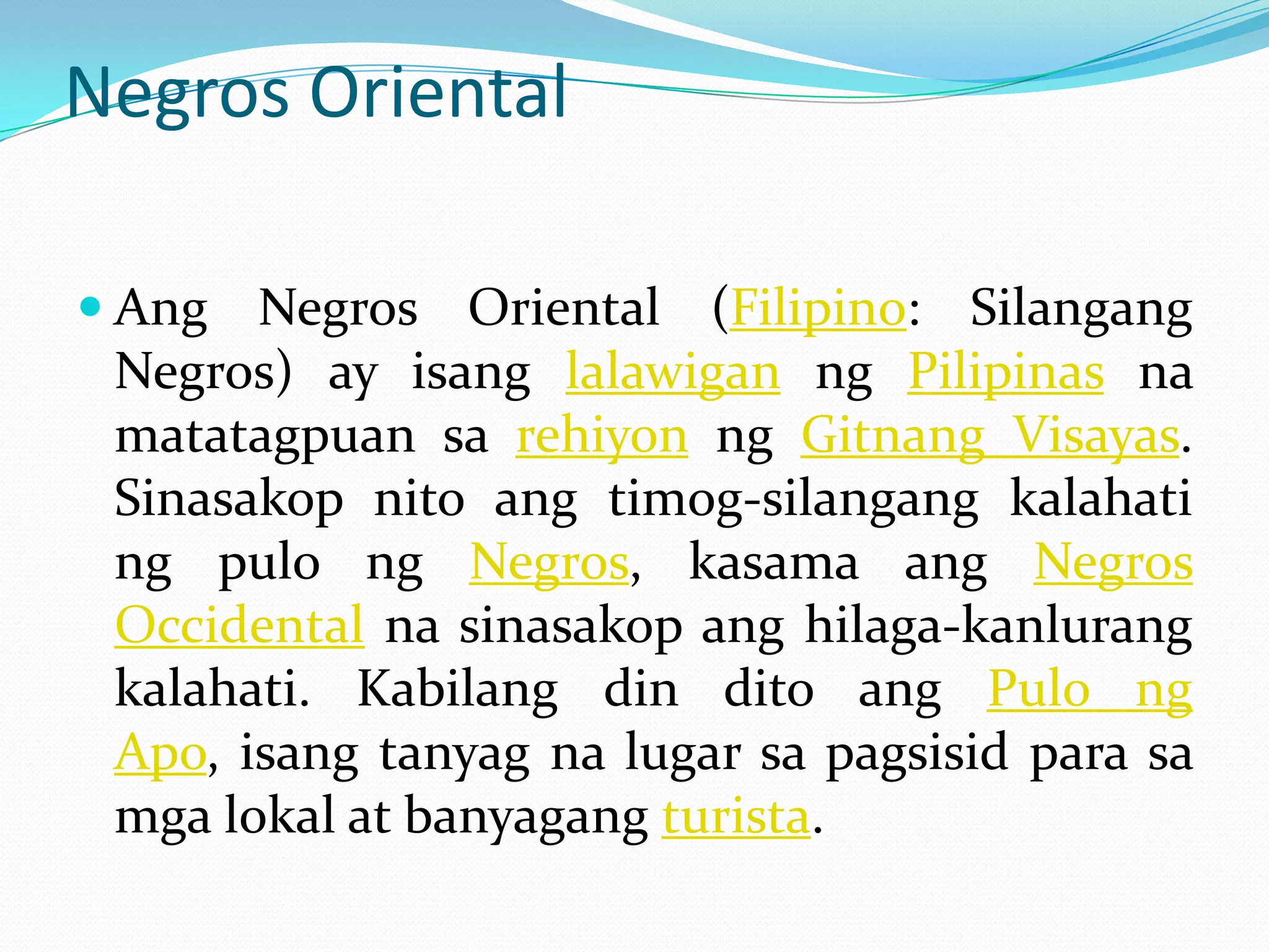 Negros Oriental

 Ang  Negros Oriental (Filipino: Silangang
 Negros) ay isang lalawigan ng Pilipinas na
 matatagpuan sa rehiyon ng Gitnang Visayas.
 Sinasakop nito ang timog-silangang kalahati
 ng pulo ng Negros, kasama ang Negros
 Occidental na sinasakop ang hilaga-kanlurang
 kalahati. Kabilang din dito ang Pulo ng
 Apo, isang tanyag na lugar sa pagsisid para sa
 mga lokal at banyagang turista.
 