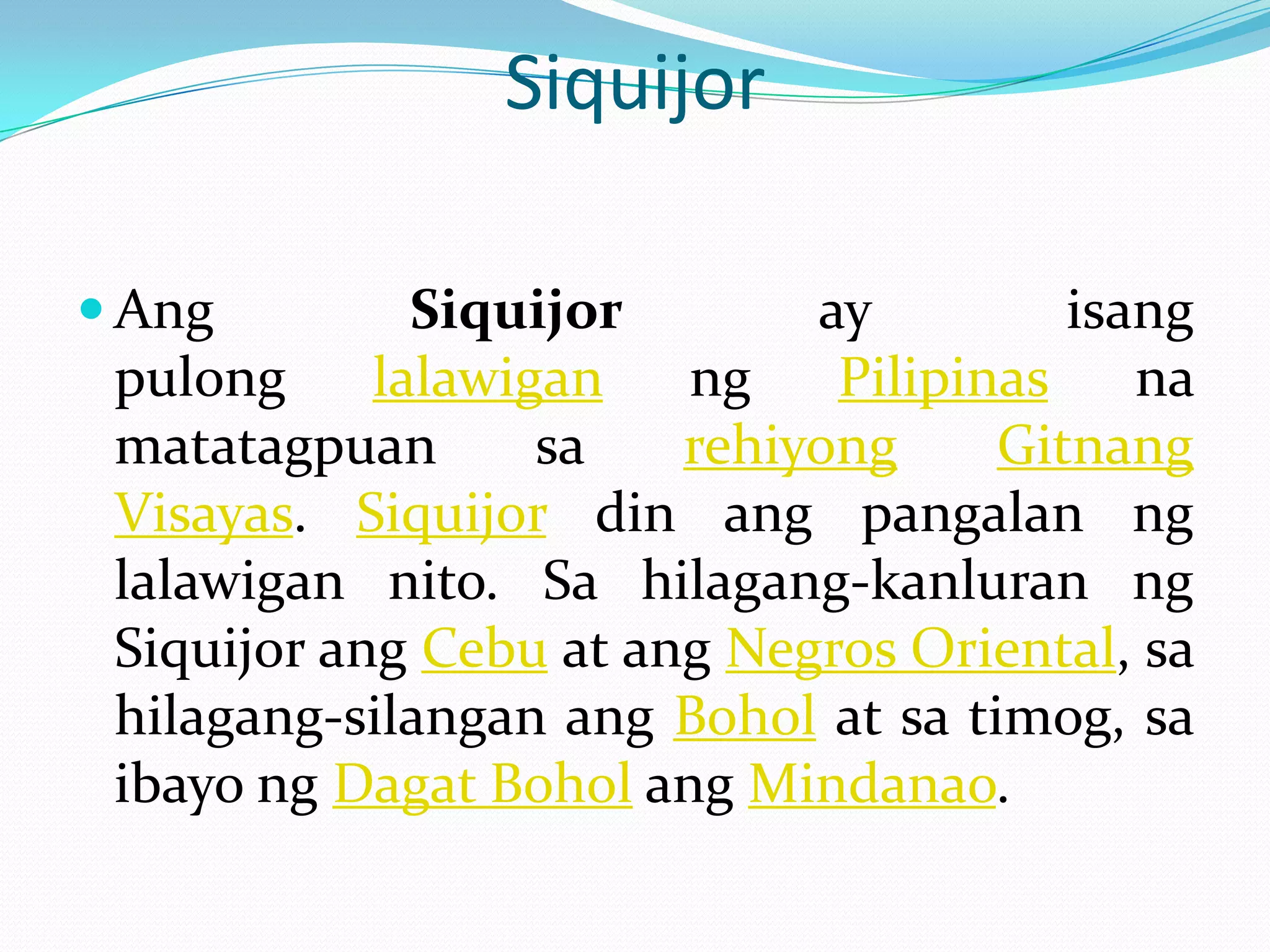 Siquijor

 Ang         Siquijor       ay         isang
 pulong     lalawigan   ng    Pilipinas    na
 matatagpuan       sa   rehiyong     Gitnang
 Visayas. Siquijor din ang pangalan ng
 lalawigan nito. Sa hilagang-kanluran ng
 Siquijor ang Cebu at ang Negros Oriental, sa
 hilagang-silangan ang Bohol at sa timog, sa
 ibayo ng Dagat Bohol ang Mindanao.
 