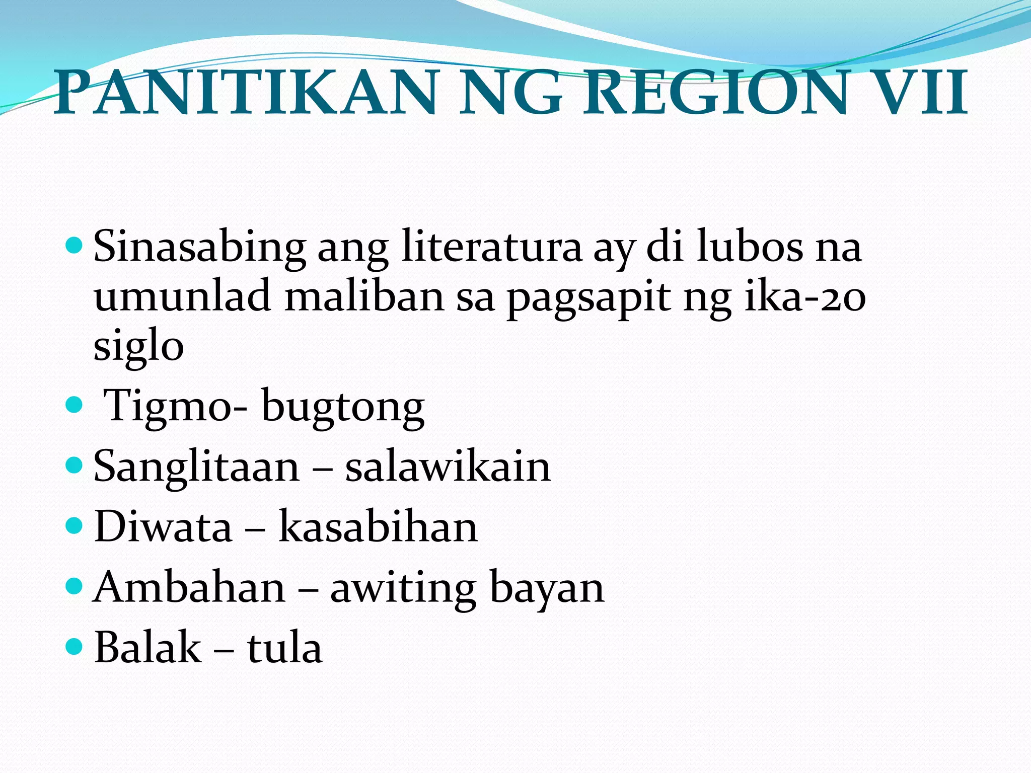 PANITIKAN NG REGION VII

 Sinasabing ang literatura ay di lubos na
  umunlad maliban sa pagsapit ng ika-20
  siglo
 Tigmo- bugtong
 Sanglitaan – salawikain
 Diwata – kasabihan
 Ambahan – awiting bayan
 Balak – tula
 