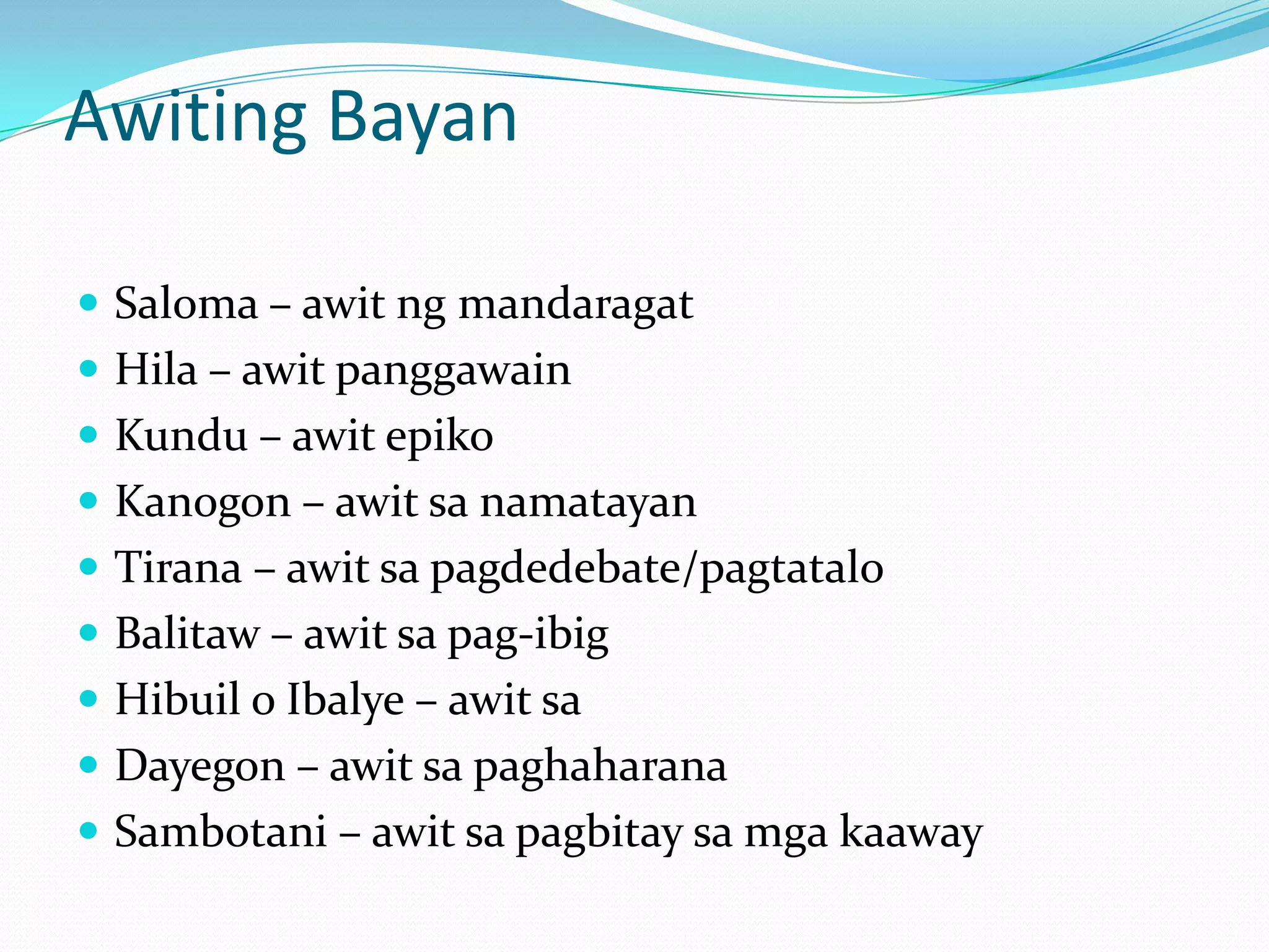 Awiting Bayan

 Saloma – awit ng mandaragat
 Hila – awit panggawain
 Kundu – awit epiko
 Kanogon – awit sa namatayan
 Tirana – awit sa pagdedebate/pagtatalo
 Balitaw – awit sa pag-ibig
 Hibuil o Ibalye – awit sa
 Dayegon – awit sa paghaharana
 Sambotani – awit sa pagbitay sa mga kaaway
 