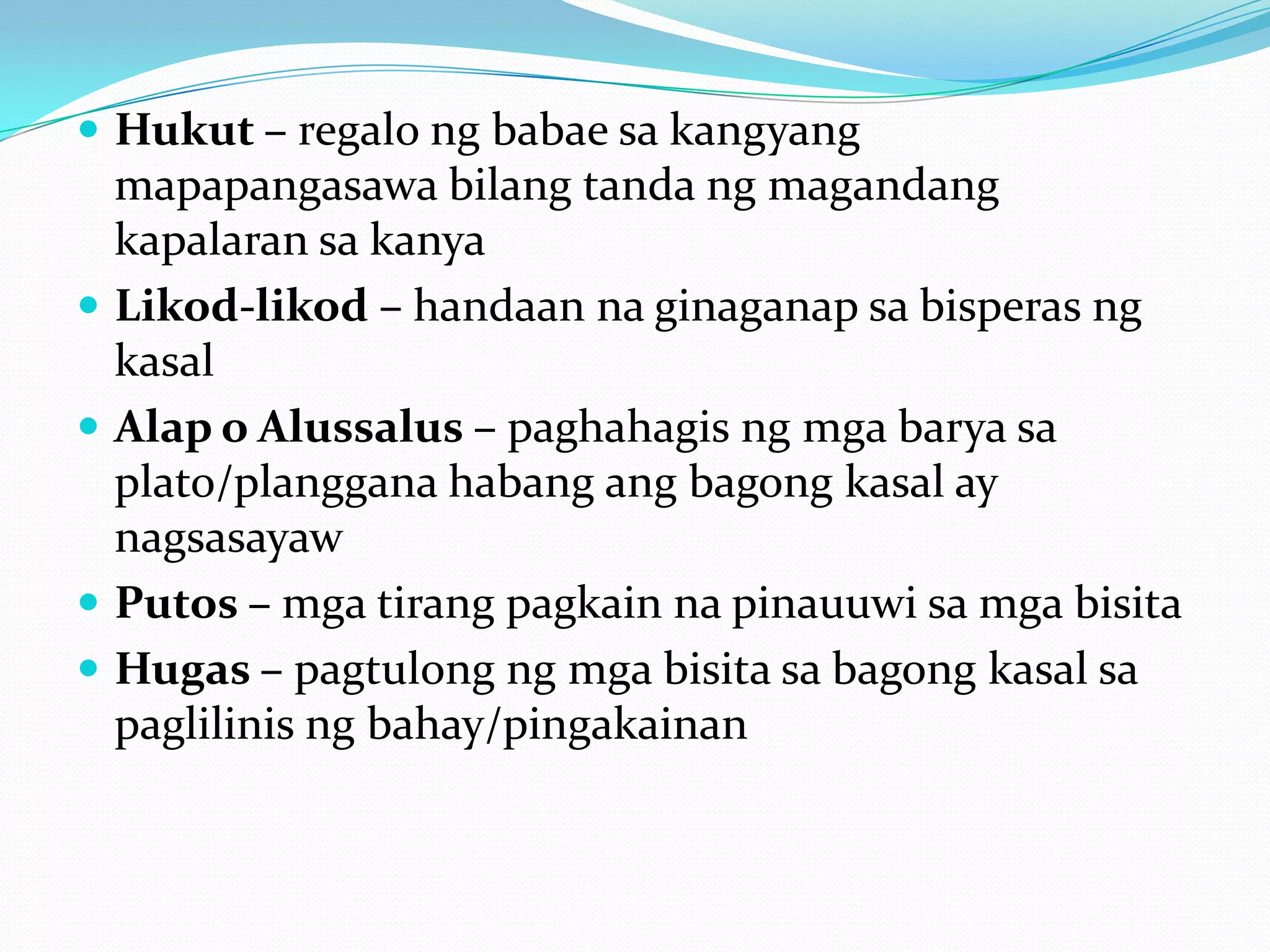  Hukut – regalo ng babae sa kangyang
    mapapangasawa bilang tanda ng magandang
    kapalaran sa kanya
   Likod-likod – handaan na ginaganap sa bisperas ng
    kasal
   Alap o Alussalus – paghahagis ng mga barya sa
    plato/planggana habang ang bagong kasal ay
    nagsasayaw
   Putos – mga tirang pagkain na pinauuwi sa mga bisita
   Hugas – pagtulong ng mga bisita sa bagong kasal sa
    paglilinis ng bahay/pingakainan
 