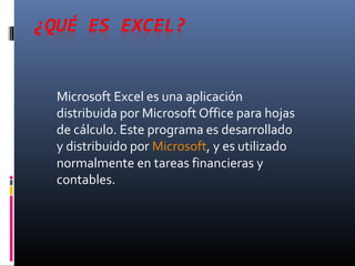 Microsoft Excel es una aplicación 
distribuida por Microsoft Office para hojas 
de cálculo. Este programa es desarrollado 
y distribuido por Microsoft, y es utilizado 
normalmente en tareas financieras y 
contables. 
 