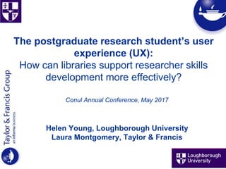 The postgraduate research student’s user
experience (UX):
How can libraries support researcher skills
development more effectively?
Conul Annual Conference, May 2017
Helen Young, Loughborough University
Laura Montgomery, Taylor & Francis
 
