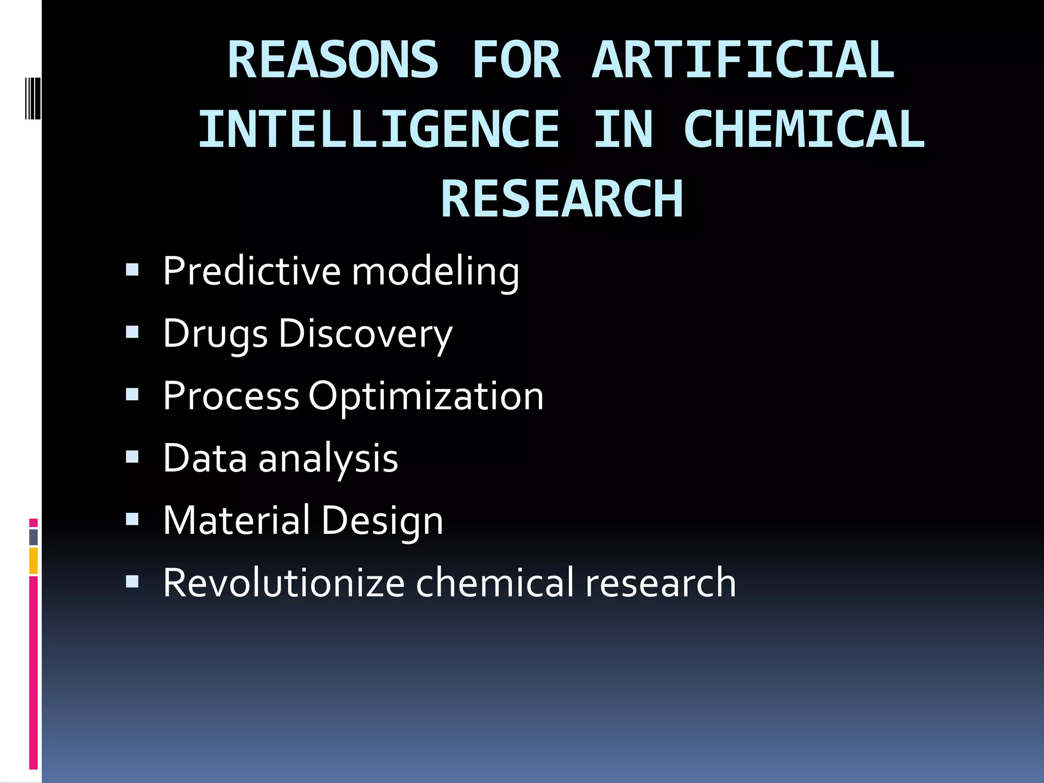 REASONS FOR ARTIFICIAL
INTELLIGENCE IN CHEMICAL
RESEARCH
 Predictive modeling
 Drugs Discovery
 Process Optimization
 Data analysis
 Material Design
 Revolutionize chemical research
 