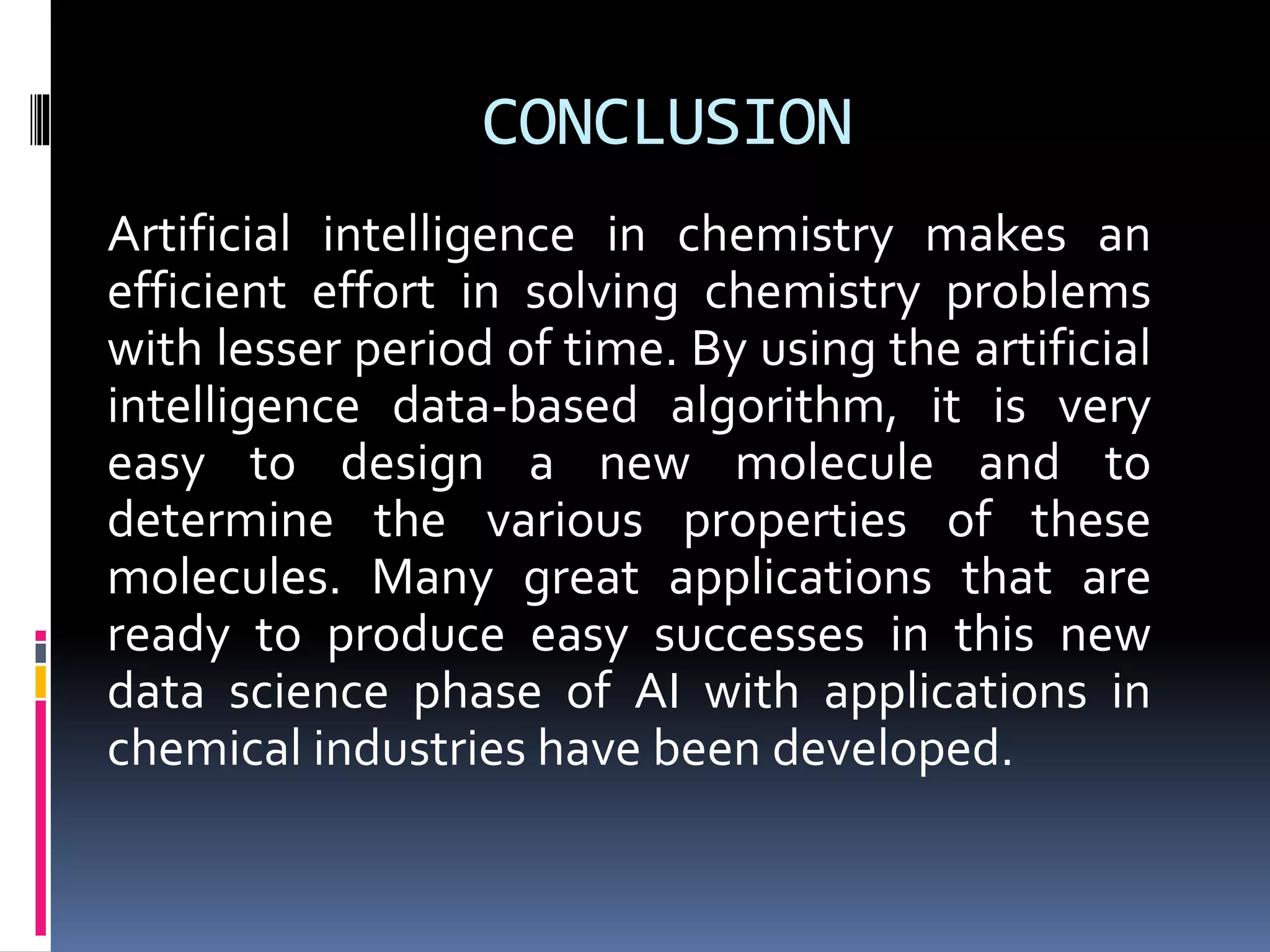 CONCLUSION
Artificial intelligence in chemistry makes an
efficient effort in solving chemistry problems
with lesser period of time. By using the artificial
intelligence data-based algorithm, it is very
easy to design a new molecule and to
determine the various properties of these
molecules. Many great applications that are
ready to produce easy successes in this new
data science phase of AI with applications in
chemical industries have been developed.
 
