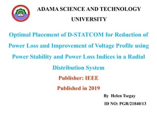 ADAMA SCIENCE AND TECHNOLOGY
UNIVERSITY
Optimal Placement of D-STATCOM for Reduction of
Power Loss and Improvement of Voltage Profile using
Power Stability and Power Loss Indices in a Radial
Distribution System
Publisher: IEEE
Published in 2019
By Helen Tsegay
ID NO: PGR/21840/13
 