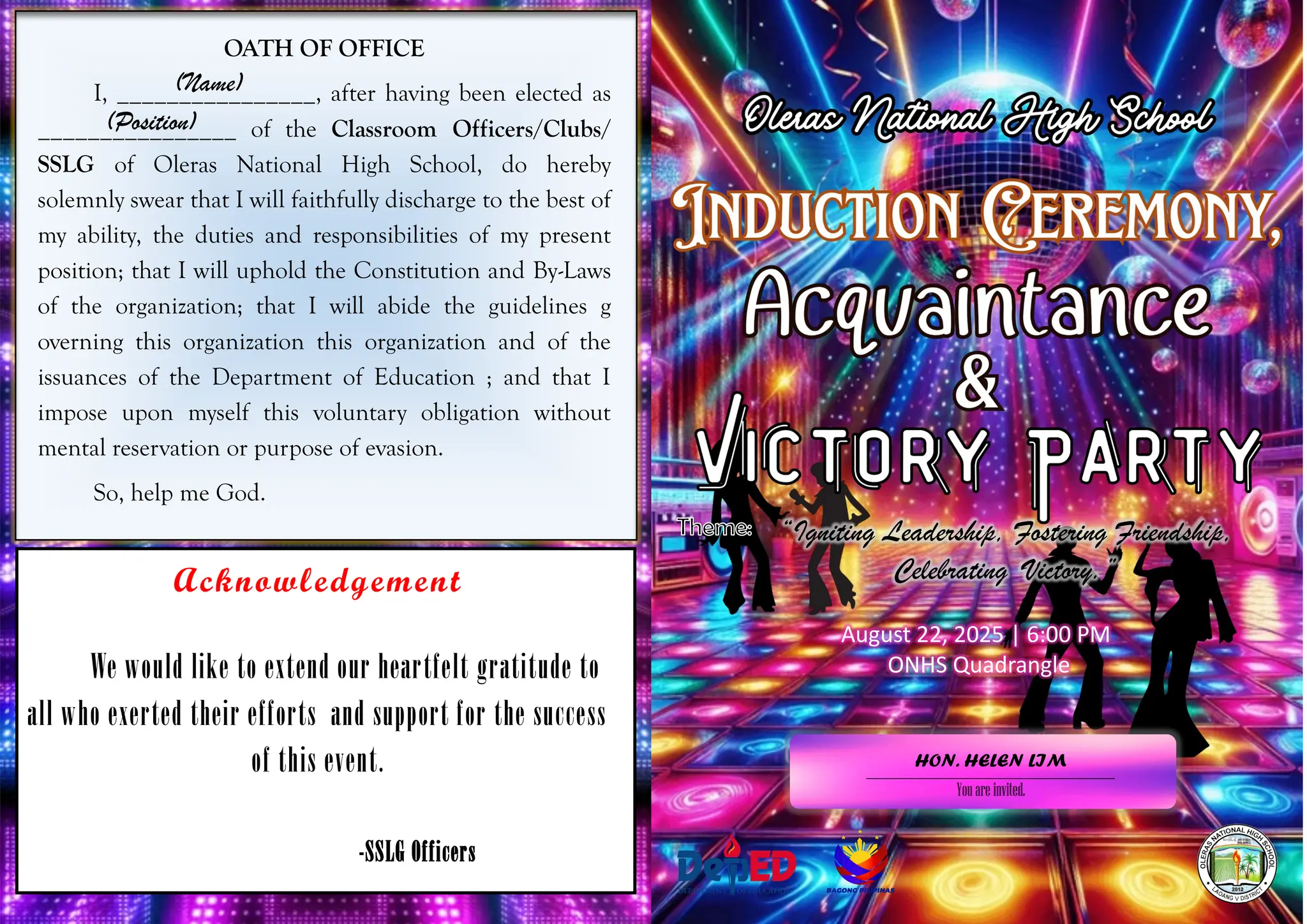OATH OF OFFICE
I, ________________, after having been elected as
________________ of the Classroom Officers/Clubs/
SSLG of Oleras National High School, do hereby
solemnly swear that I will faithfully discharge to the best of
my ability, the duties and responsibilities of my present
position; that I will uphold the Constitution and By-Laws
of the organization; that I will abide the guidelines g
overning this organization this organization and of the
issuances of the Department of Education ; and that I
impose upon myself this voluntary obligation without
mental reservation or purpose of evasion.
So, help me God.
(Name)
Acknowledgement
We would like to extend our heartfelt gratitude to
all who exerted their efforts and support for the success
of this event.
-SSLG Officers
(Position)
“Igniting Leadership, Fostering Friendship,
Celebrating Victory.”
______________________________________________
Youare invited.
August 22, 2025 | 6:00 PM
ONHS Quadrangle
HON. HELEN LIM
 