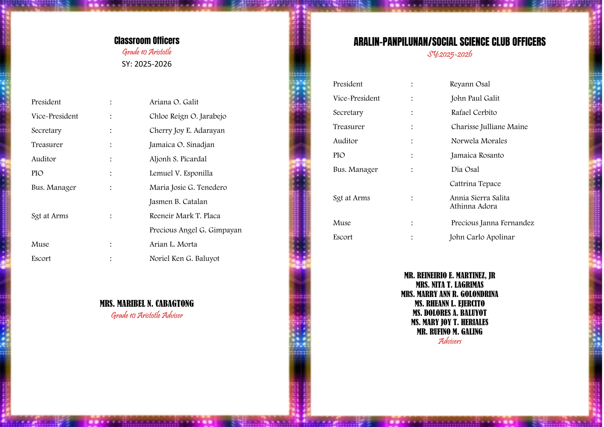 PROGRAM
Classroom Officers
Grade 10 Aristotle
SY: 2025-2026
President : Ariana O. Galit
Vice-President : Chloe Reign O. Jarabejo
Secretary : Cherry Joy E. Adarayan
Treasurer : Jamaica O. Sinadjan
Auditor : Aljonh S. Picardal
PIO : Lemuel V. Esponilla
Bus. Manager : Maria Josie G. Tenedero
Jasmen B. Catalan
Sgt at Arms : Reeneir Mark T. Placa
Precious Angel G. Gimpayan
Muse : Arian L. Morta
Escort : Noriel Ken G. Baluyot
MRS. MARIBEL N. CABAGTONG
Grade 10 Aristotle Adviser
ARALIN-PANPILUNAN/SOCIAL SCIENCE CLUB OFFICERS
SY:2025-2026
President : Reyann Osal
Vice-President : John Paul Galit
Secretary : Rafael Cerbito
Treasurer : Charisse Julliane Maine
Auditor : Norwela Morales
PIO : Jamaica Rosanto
Bus. Manager : Dia Osal
Cattrina Tepace
Sgt at Arms : Annia Sierra Salita
Athinna Adora
Muse : Precious Janna Fernandez
Escort : John Carlo Apolinar
MR. REINEIRIO E. MARTINEZ, JR
MRS. NITA T. LAGRIMAS
MRS. MARRY ANN R. GOLONDRINA
MS. RHEANN L. EJERCITO
MS. DOLORES A. BALUYOT
MS. MARY JOY T. HERIALES
MR. RUFINO M. GALING
Advisers
 