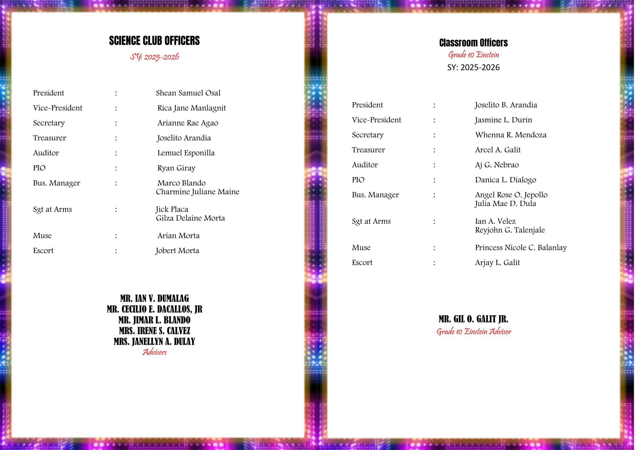 PROGRAM
SCIENCE CLUB OFFICERS
SY: 2025-2026
President : Shean Samuel Osal
Vice-President : Rica Jane Manlagnit
Secretary : Arianne Rae Agao
Treasurer : Joselito Arandia
Auditor : Lemuel Esponilla
PIO : Ryan Giray
Bus. Manager : Marco Blando
Charmine Juliane Maine
Sgt at Arms : Jick Placa
Gilza Delaine Morta
Muse : Arian Morta
Escort : Jobert Morta
MR. IAN V. DUMALAG
MR. CECILIO E. DACALLOS, JR
MR. JIMAR L. BLANDO
MRS. IRENE S. CALVEZ
MRS. JANELLYN A. DULAY
Advisers
Classroom Officers
Grade 10 Einstein
SY: 2025-2026
President : Joselito B. Arandia
Vice-President : Jasmine L. Durin
Secretary : Whenna R. Mendoza
Treasurer : Arcel A. Galit
Auditor : Aj G. Nebrao
PIO : Danica L. Dialogo
Bus. Manager : Angel Rose O. Jepollo
Julia Mae D. Dula
Sgt at Arms : Ian A. Velez
Reyjohn G. Talenjale
Muse : Princess Nicole C. Balanlay
Escort : Arjay L. Galit
MR. GIL O. GALIT JR.
Grade 10 Einstein Adviser
 