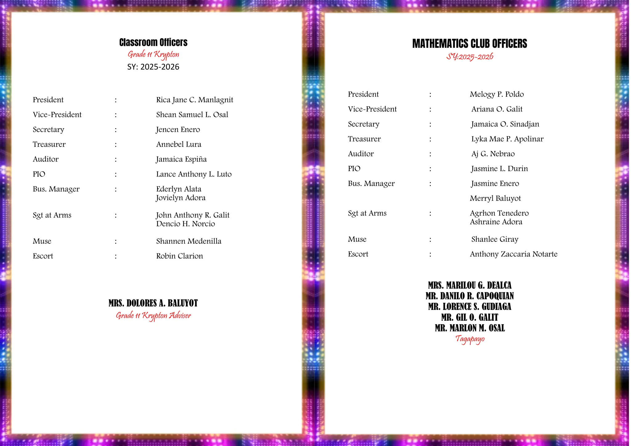 PROGRAM
Classroom Officers
Grade 11 Krypton
SY: 2025-2026
President : Rica Jane C. Manlagnit
Vice-President : Shean Samuel L. Osal
Secretary : Jencen Enero
Treasurer : Annebel Lura
Auditor : Jamaica Espiña
PIO : Lance Anthony L. Luto
Bus. Manager : Ederlyn Alata
Jovielyn Adora
Sgt at Arms : John Anthony R. Galit
Dencio H. Norcio
Muse : Shannen Medenilla
Escort : Robin Clarion
MRS. DOLORES A. BALUYOT
Grade 11 Krypton Adviser
MATHEMATICS CLUB OFFICERS
SY:2025-2026
President : Melogy P. Poldo
Vice-President : Ariana O. Galit
Secretary : Jamaica O. Sinadjan
Treasurer : Lyka Mae P. Apolinar
Auditor : Aj G. Nebrao
PIO : Jasmine L. Durin
Bus. Manager : Jasmine Enero
Merryl Baluyot
Sgt at Arms : Agrhon Tenedero
Ashraine Adora
Muse : Shanlee Giray
Escort : Anthony Zaccaria Notarte
MRS. MARILOU G. DEALCA
MR. DANILO R. CAPOQUIAN
MR. LORENCE S. GUDIAGA
MR. GIL O. GALIT
MR. MARLON M. OSAL
Tagapayo
 