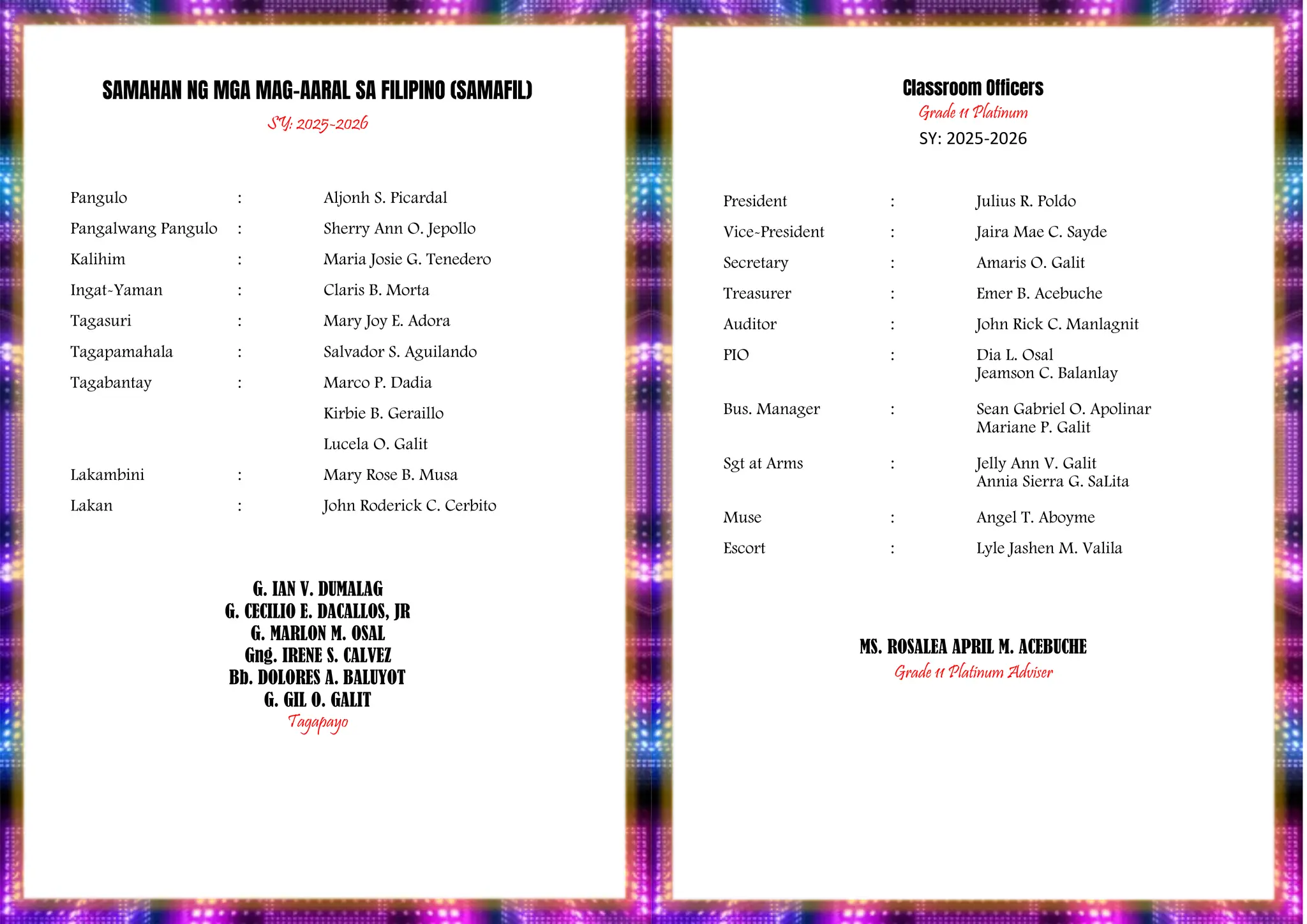 PROGRAM
SAMAHAN NG MGA MAG-AARAL SA FILIPINO (SAMAFIL)
SY: 2025-2026
Pangulo : Aljonh S. Picardal
Pangalwang Pangulo : Sherry Ann O. Jepollo
Kalihim : Maria Josie G. Tenedero
Ingat-Yaman : Claris B. Morta
Tagasuri : Mary Joy E. Adora
Tagapamahala : Salvador S. Aguilando
Tagabantay : Marco P. Dadia
Kirbie B. Geraillo
Lucela O. Galit
Lakambini : Mary Rose B. Musa
Lakan : John Roderick C. Cerbito
G. IAN V. DUMALAG
G. CECILIO E. DACALLOS, JR
G. MARLON M. OSAL
Gng. IRENE S. CALVEZ
Bb. DOLORES A. BALUYOT
G. GIL O. GALIT
Tagapayo
Classroom Officers
Grade 11 Platinum
SY: 2025-2026
President : Julius R. Poldo
Vice-President : Jaira Mae C. Sayde
Secretary : Amaris O. Galit
Treasurer : Emer B. Acebuche
Auditor : John Rick C. Manlagnit
PIO : Dia L. Osal
Jeamson C. Balanlay
Bus. Manager : Sean Gabriel O. Apolinar
Mariane P. Galit
Sgt at Arms : Jelly Ann V. Galit
Annia Sierra G. SaLita
Muse : Angel T. Aboyme
Escort : Lyle Jashen M. Valila
MS. ROSALEA APRIL M. ACEBUCHE
Grade 11 Platinum Adviser
 