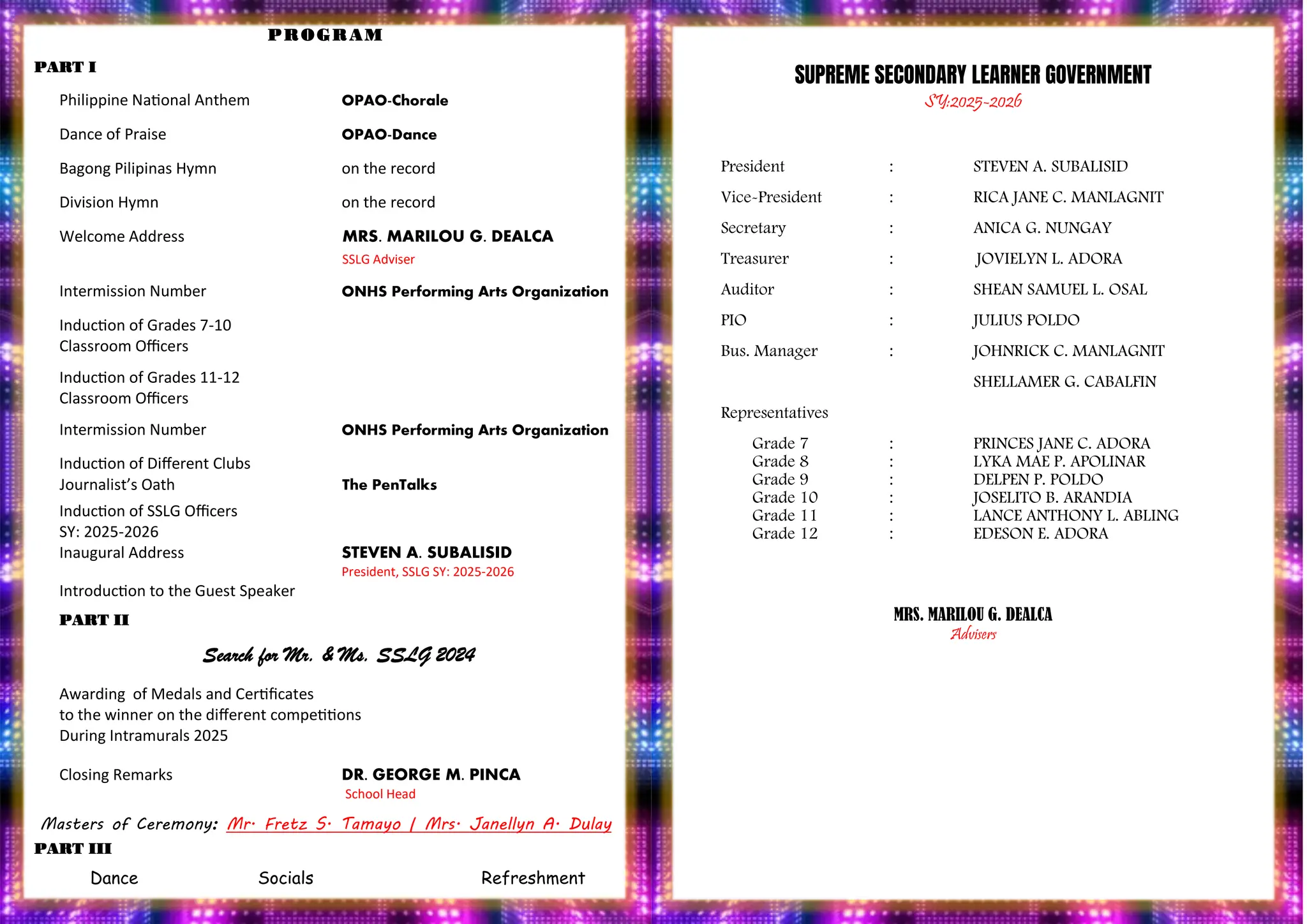 PROGRAM
PROGRAM
PART I
Philippine National Anthem OPAO-Chorale
Dance of Praise OPAO-Dance
Bagong Pilipinas Hymn on the record
Division Hymn on the record
Welcome Address MRS. MARILOU G. DEALCA
SSLG Adviser
Intermission Number ONHS Performing Arts Organization
Induction of Grades 7-10
Classroom Officers
Induction of Grades 11-12
Classroom Officers
Intermission Number ONHS Performing Arts Organization
Induction of Different Clubs
Journalist’s Oath The PenTalks
Induction of SSLG Officers
SY: 2025-2026
Inaugural Address STEVEN A. SUBALISID
President, SSLG SY: 2025-2026
Introduction to the Guest Speaker
PART II
Search for Mr. & Ms. SSLG 2024
Awarding of Medals and Certificates
to the winner on the different competitions
During Intramurals 2025
Closing Remarks DR. GEORGE M. PINCA
School Head
Masters of Ceremony: Mr. Fretz S. Tamayo | Mrs. Janellyn A. Dulay
PART III
Dance Socials Refreshment
SUPREME SECONDARY LEARNER GOVERNMENT
SY:2025-2026
President : STEVEN A. SUBALISID
Vice-President : RICA JANE C. MANLAGNIT
Secretary : ANICA G. NUNGAY
Treasurer : JOVIELYN L. ADORA
Auditor : SHEAN SAMUEL L. OSAL
PIO : JULIUS POLDO
Bus. Manager : JOHNRICK C. MANLAGNIT
SHELLAMER G. CABALFIN
Representatives
Grade 7 : PRINCES JANE C. ADORA
Grade 8 : LYKA MAE P. APOLINAR
Grade 9 : DELPEN P. POLDO
Grade 10 : JOSELITO B. ARANDIA
Grade 11 : LANCE ANTHONY L. ABLING
Grade 12 : EDESON E. ADORA
MRS. MARILOU G. DEALCA
Advisers
 