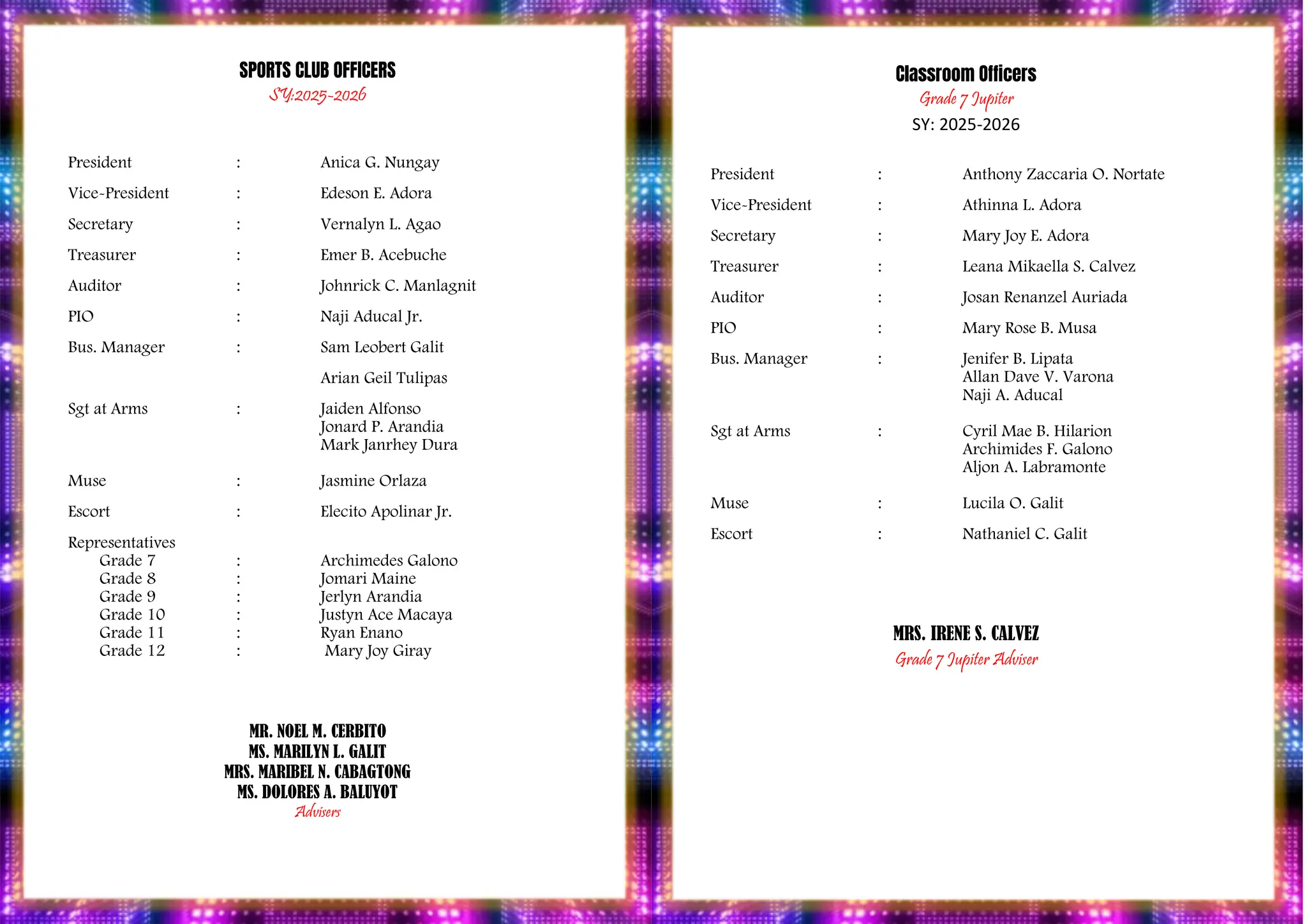 PROGRAM
SPORTS CLUB OFFICERS
SY:2025-2026
President : Anica G. Nungay
Vice-President : Edeson E. Adora
Secretary : Vernalyn L. Agao
Treasurer : Emer B. Acebuche
Auditor : Johnrick C. Manlagnit
PIO : Naji Aducal Jr.
Bus. Manager : Sam Leobert Galit
Arian Geil Tulipas
Sgt at Arms : Jaiden Alfonso
Jonard P. Arandia
Mark Janrhey Dura
Muse : Jasmine Orlaza
Escort : Elecito Apolinar Jr.
Representatives
Grade 7 : Archimedes Galono
Grade 8 : Jomari Maine
Grade 9 : Jerlyn Arandia
Grade 10 : Justyn Ace Macaya
Grade 11 : Ryan Enano
Grade 12 : Mary Joy Giray
MR. NOEL M. CERBITO
MS. MARILYN L. GALIT
MRS. MARIBEL N. CABAGTONG
MS. DOLORES A. BALUYOT
Advisers
Classroom Officers
Grade 7 Jupiter
SY: 2025-2026
President : Anthony Zaccaria O. Nortate
Vice-President : Athinna L. Adora
Secretary : Mary Joy E. Adora
Treasurer : Leana Mikaella S. Calvez
Auditor : Josan Renanzel Auriada
PIO : Mary Rose B. Musa
Bus. Manager : Jenifer B. Lipata
Allan Dave V. Varona
Naji A. Aducal
Sgt at Arms : Cyril Mae B. Hilarion
Archimides F. Galono
Aljon A. Labramonte
Muse : Lucila O. Galit
Escort : Nathaniel C. Galit
MRS. IRENE S. CALVEZ
Grade 7 Jupiter Adviser
 