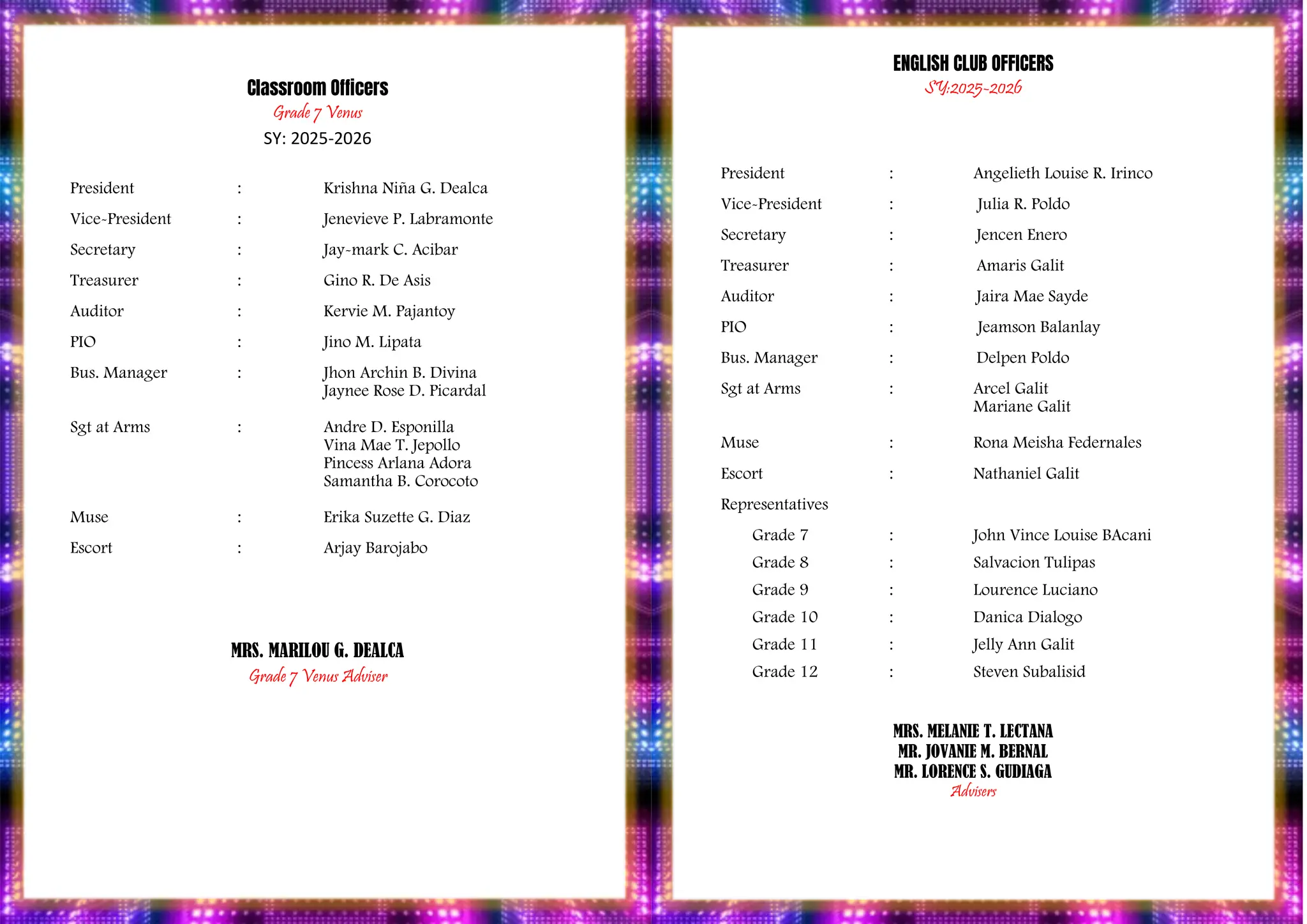 PROGRAM
Classroom Officers
Grade 7 Venus
SY: 2025-2026
President : Krishna Niña G. Dealca
Vice-President : Jenevieve P. Labramonte
Secretary : Jay-mark C. Acibar
Treasurer : Gino R. De Asis
Auditor : Kervie M. Pajantoy
PIO : Jino M. Lipata
Bus. Manager : Jhon Archin B. Divina
Jaynee Rose D. Picardal
Sgt at Arms : Andre D. Esponilla
Vina Mae T. Jepollo
Pincess Arlana Adora
Samantha B. Corocoto
Muse : Erika Suzette G. Diaz
Escort : Arjay Barojabo
MRS. MARILOU G. DEALCA
Grade 7 Venus Adviser
ENGLISH CLUB OFFICERS
SY:2025-2026
President : Angelieth Louise R. Irinco
Vice-President : Julia R. Poldo
Secretary : Jencen Enero
Treasurer : Amaris Galit
Auditor : Jaira Mae Sayde
PIO : Jeamson Balanlay
Bus. Manager : Delpen Poldo
Sgt at Arms : Arcel Galit
Mariane Galit
Muse : Rona Meisha Federnales
Escort : Nathaniel Galit
Representatives
Grade 7 : John Vince Louise BAcani
Grade 8 : Salvacion Tulipas
Grade 9 : Lourence Luciano
Grade 10 : Danica Dialogo
Grade 11 : Jelly Ann Galit
Grade 12 : Steven Subalisid
MRS. MELANIE T. LECTANA
MR. JOVANIE M. BERNAL
MR. LORENCE S. GUDIAGA
Advisers
 