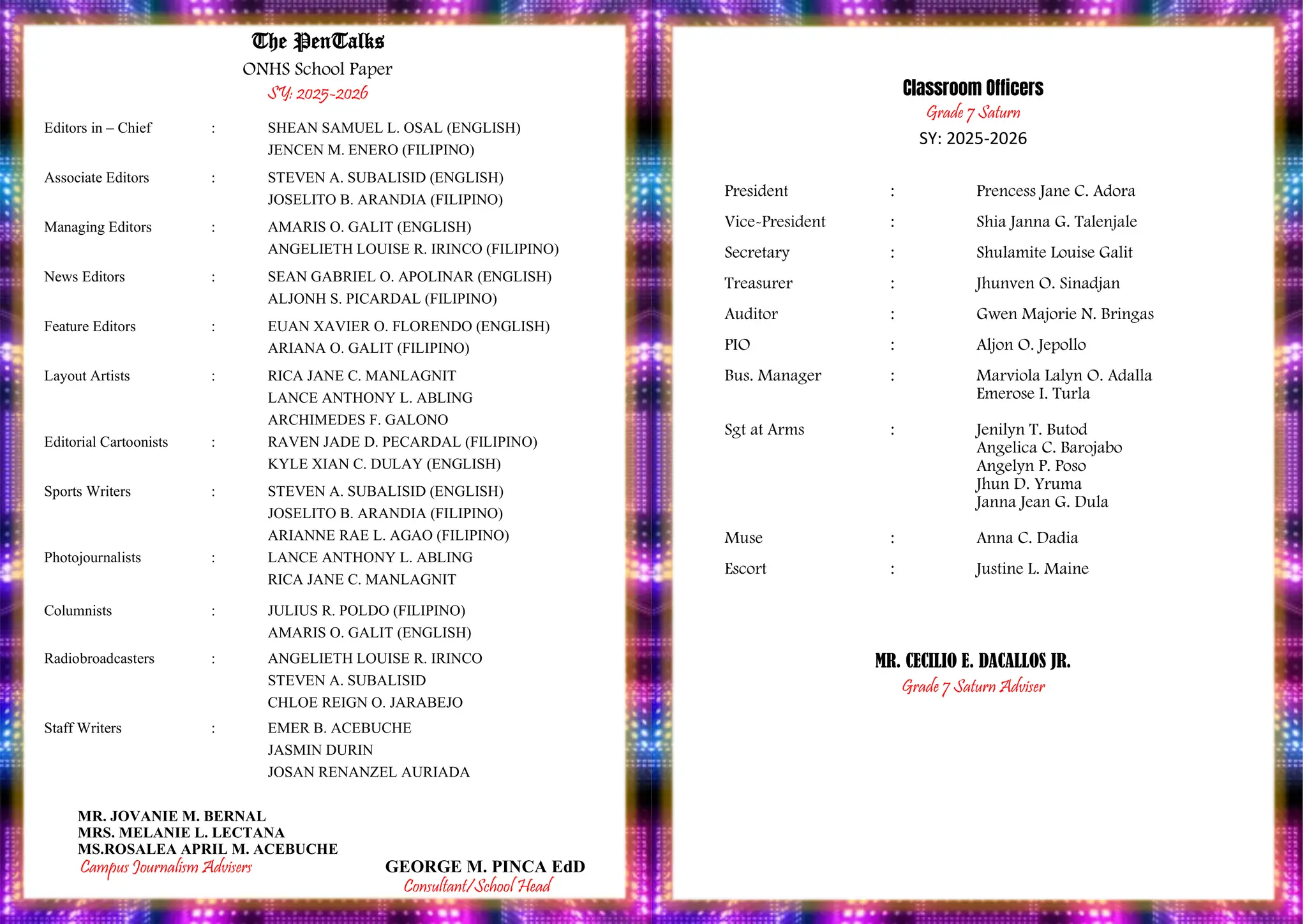PROGRAM
The PenTalks
ONHS School Paper
SY: 2025-2026
Editors in – Chief : SHEAN SAMUEL L. OSAL (ENGLISH)
JENCEN M. ENERO (FILIPINO)
Associate Editors : STEVEN A. SUBALISID (ENGLISH)
JOSELITO B. ARANDIA (FILIPINO)
Managing Editors : AMARIS O. GALIT (ENGLISH)
ANGELIETH LOUISE R. IRINCO (FILIPINO)
News Editors : SEAN GABRIEL O. APOLINAR (ENGLISH)
ALJONH S. PICARDAL (FILIPINO)
Feature Editors : EUAN XAVIER O. FLORENDO (ENGLISH)
ARIANA O. GALIT (FILIPINO)
Layout Artists : RICA JANE C. MANLAGNIT
LANCE ANTHONY L. ABLING
ARCHIMEDES F. GALONO
Editorial Cartoonists : RAVEN JADE D. PECARDAL (FILIPINO)
KYLE XIAN C. DULAY (ENGLISH)
Sports Writers : STEVEN A. SUBALISID (ENGLISH)
JOSELITO B. ARANDIA (FILIPINO)
ARIANNE RAE L. AGAO (FILIPINO)
Photojournalists : LANCE ANTHONY L. ABLING
RICA JANE C. MANLAGNIT
Columnists : JULIUS R. POLDO (FILIPINO)
AMARIS O. GALIT (ENGLISH)
Radiobroadcasters : ANGELIETH LOUISE R. IRINCO
STEVEN A. SUBALISID
CHLOE REIGN O. JARABEJO
Staff Writers : EMER B. ACEBUCHE
JASMIN DURIN
JOSAN RENANZEL AURIADA
MR. JOVANIE M. BERNAL
MRS. MELANIE L. LECTANA
MS.ROSALEA APRIL M. ACEBUCHE
Campus Journalism Advisers GEORGE M. PINCA EdD
Consultant/School Head
Classroom Officers
Grade 7 Saturn
SY: 2025-2026
President : Prencess Jane C. Adora
Vice-President : Shia Janna G. Talenjale
Secretary : Shulamite Louise Galit
Treasurer : Jhunven O. Sinadjan
Auditor : Gwen Majorie N. Bringas
PIO : Aljon O. Jepollo
Bus. Manager : Marviola Lalyn O. Adalla
Emerose I. Turla
Sgt at Arms : Jenilyn T. Butod
Angelica C. Barojabo
Angelyn P. Poso
Jhun D. Yruma
Janna Jean G. Dula
Muse : Anna C. Dadia
Escort : Justine L. Maine
MR. CECILIO E. DACALLOS JR.
Grade 7 Saturn Adviser
 
