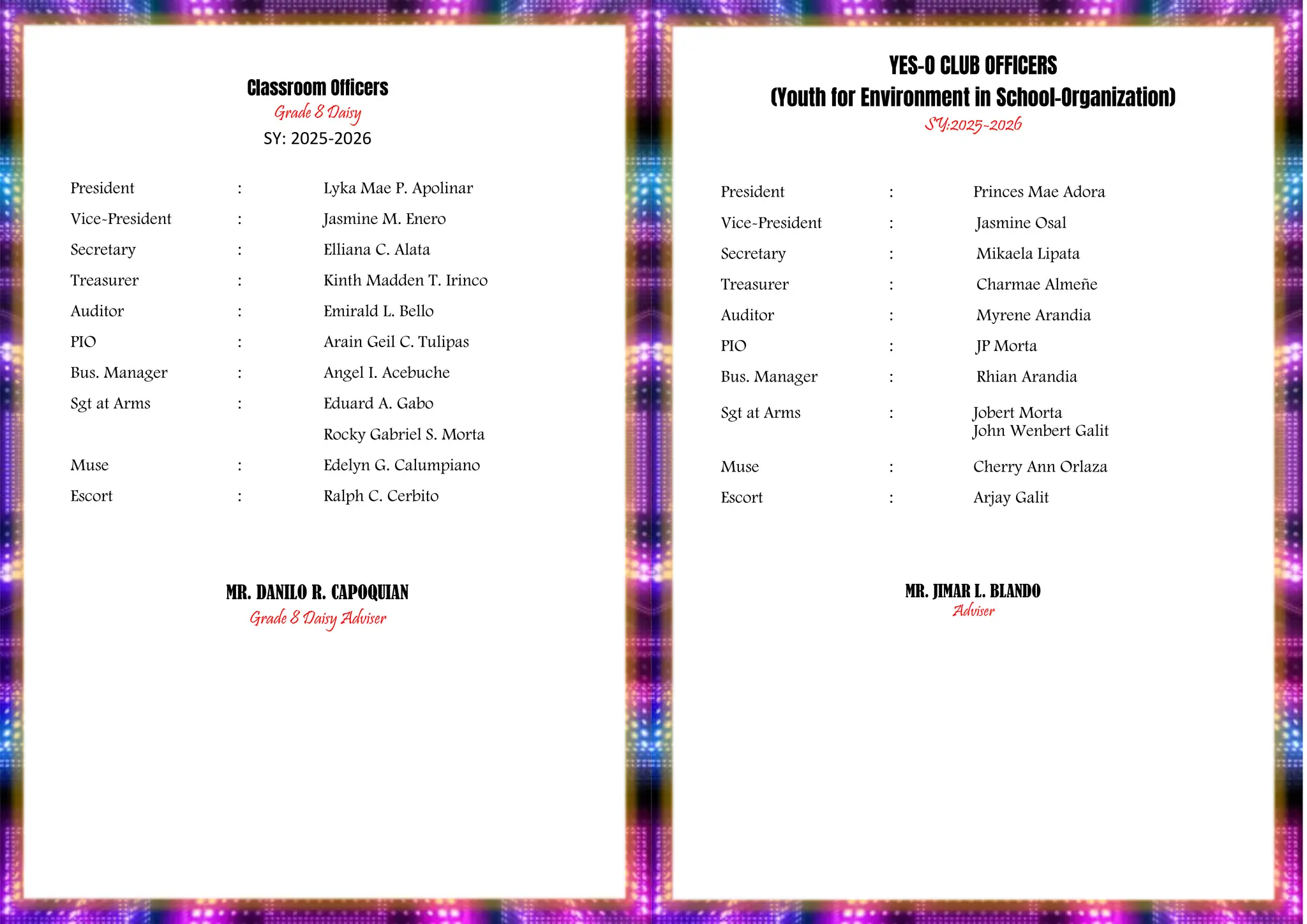 PROGRAM
Classroom Officers
Grade 8 Daisy
SY: 2025-2026
President : Lyka Mae P. Apolinar
Vice-President : Jasmine M. Enero
Secretary : Elliana C. Alata
Treasurer : Kinth Madden T. Irinco
Auditor : Emirald L. Bello
PIO : Arain Geil C. Tulipas
Bus. Manager : Angel I. Acebuche
Sgt at Arms : Eduard A. Gabo
Rocky Gabriel S. Morta
Muse : Edelyn G. Calumpiano
Escort : Ralph C. Cerbito
MR. DANILO R. CAPOQUIAN
Grade 8 Daisy Adviser
YES-O CLUB OFFICERS
(Youth for Environment in School-Organization)
SY:2025-2026
President : Princes Mae Adora
Vice-President : Jasmine Osal
Secretary : Mikaela Lipata
Treasurer : Charmae Almeñe
Auditor : Myrene Arandia
PIO : JP Morta
Bus. Manager : Rhian Arandia
Sgt at Arms : Jobert Morta
John Wenbert Galit
Muse : Cherry Ann Orlaza
Escort : Arjay Galit
MR. JIMAR L. BLANDO
Adviser
 