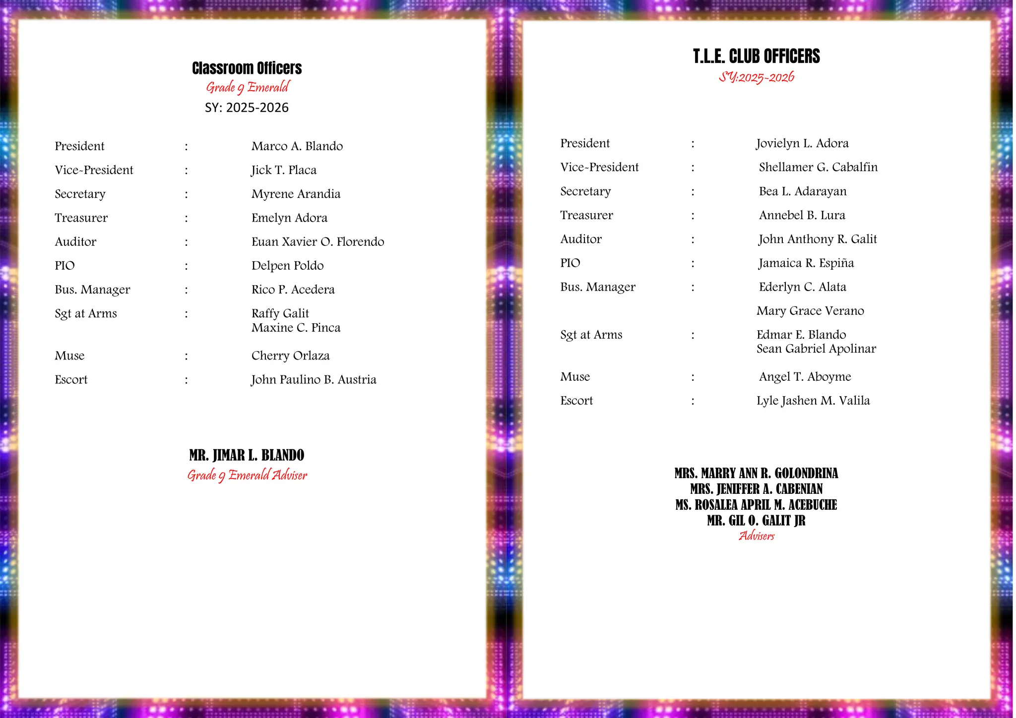 PROGRAM
Classroom Officers
Grade 9 Emerald
SY: 2025-2026
President : Marco A. Blando
Vice-President : Jick T. Placa
Secretary : Myrene Arandia
Treasurer : Emelyn Adora
Auditor : Euan Xavier O. Florendo
PIO : Delpen Poldo
Bus. Manager : Rico P. Acedera
Sgt at Arms : Raffy Galit
Maxine C. Pinca
Muse : Cherry Orlaza
Escort : John Paulino B. Austria
MR. JIMAR L. BLANDO
Grade 9 Emerald Adviser
T.L.E. CLUB OFFICERS
SY:2025-2026
President : Jovielyn L. Adora
Vice-President : Shellamer G. Cabalfin
Secretary : Bea L. Adarayan
Treasurer : Annebel B. Lura
Auditor : John Anthony R. Galit
PIO : Jamaica R. Espiña
Bus. Manager : Ederlyn C. Alata
Mary Grace Verano
Sgt at Arms : Edmar E. Blando
Sean Gabriel Apolinar
Muse : Angel T. Aboyme
Escort : Lyle Jashen M. Valila
MRS. MARRY ANN R. GOLONDRINA
MRS. JENIFFER A. CABENIAN
MS. ROSALEA APRIL M. ACEBUCHE
MR. GIL O. GALIT JR
Advisers
 