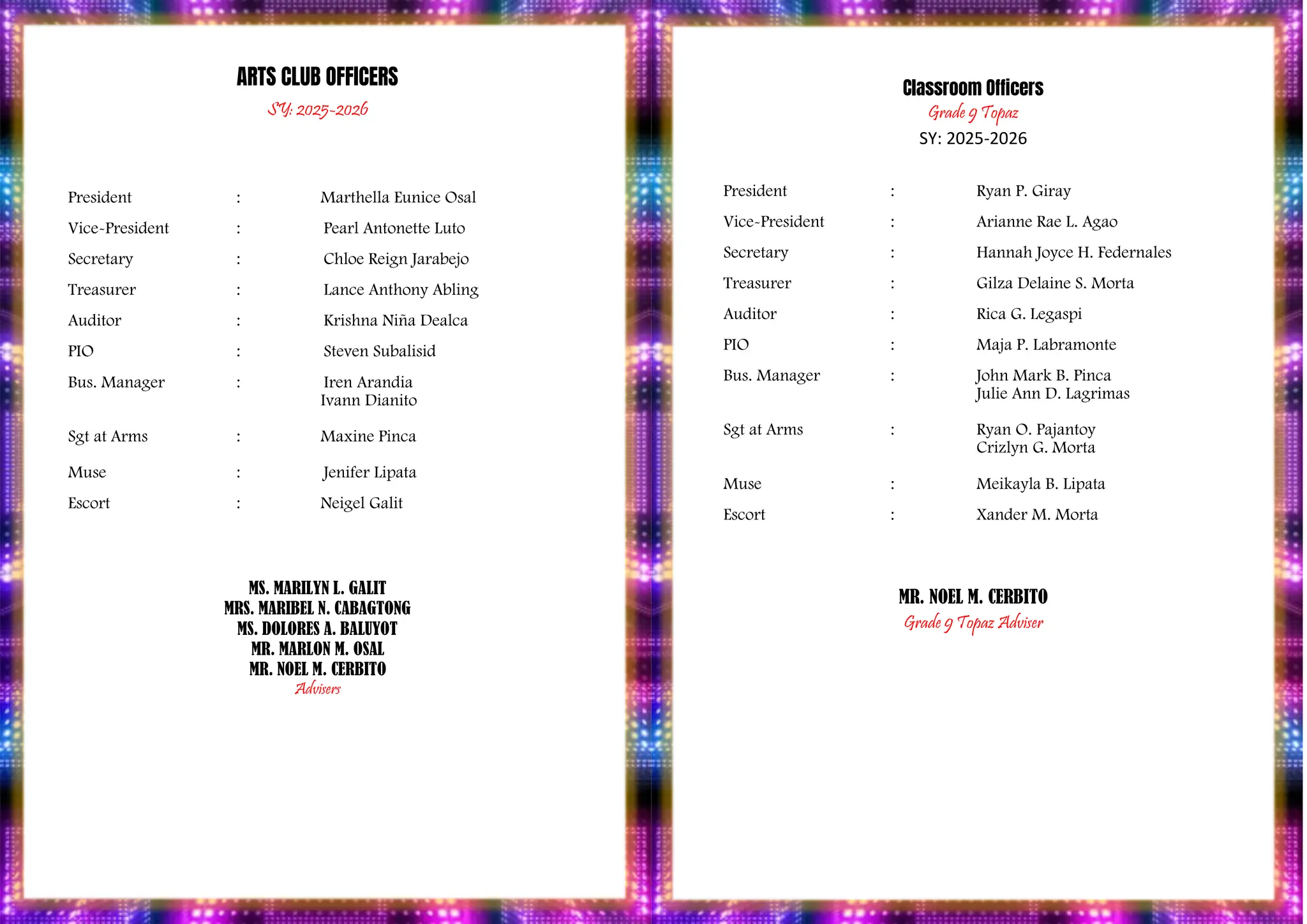 PROGRAM
ARTS CLUB OFFICERS
SY: 2025-2026
President : Marthella Eunice Osal
Vice-President : Pearl Antonette Luto
Secretary : Chloe Reign Jarabejo
Treasurer : Lance Anthony Abling
Auditor : Krishna Niña Dealca
PIO : Steven Subalisid
Bus. Manager : Iren Arandia
Ivann Dianito
Sgt at Arms : Maxine Pinca
Muse : Jenifer Lipata
Escort : Neigel Galit
MS. MARILYN L. GALIT
MRS. MARIBEL N. CABAGTONG
MS. DOLORES A. BALUYOT
MR. MARLON M. OSAL
MR. NOEL M. CERBITO
Advisers
Classroom Officers
Grade 9 Topaz
SY: 2025-2026
President : Ryan P. Giray
Vice-President : Arianne Rae L. Agao
Secretary : Hannah Joyce H. Federnales
Treasurer : Gilza Delaine S. Morta
Auditor : Rica G. Legaspi
PIO : Maja P. Labramonte
Bus. Manager : John Mark B. Pinca
Julie Ann D. Lagrimas
Sgt at Arms : Ryan O. Pajantoy
Crizlyn G. Morta
Muse : Meikayla B. Lipata
Escort : Xander M. Morta
MR. NOEL M. CERBITO
Grade 9 Topaz Adviser
 