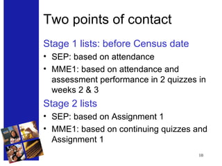 Two points of contact Stage 1 lists: before Census date SEP: based on attendance MME1: based on attendance and assessment performance in 2 quizzes in weeks 2 & 3 Stage 2 lists SEP: based on Assignment 1 MME1: based on continuing quizzes and Assignment 1 