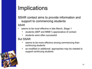 Implications SSAR contact aims to provide information and support to commencing students SSAR  seems to be most effective in late March, Stage 1 students (SEP and MME1) appreciative of contact students were often successful But SSAR  seems to be more effective among commencing than continuing students so modified or additional  approaches may be needed to support continuing students 