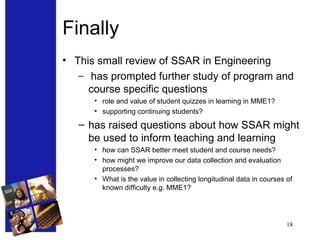 Finally This small review of SSAR in Engineering has prompted further study of program and course specific questions role and value of student quizzes in learning in MME1? supporting continuing students? has raised questions about how SSAR might be used to inform teaching and learning how can SSAR better meet student and course needs? how might we improve our data collection and evaluation processes? What is the value in collecting longitudinal data in courses of known difficulty e.g. MME1? 