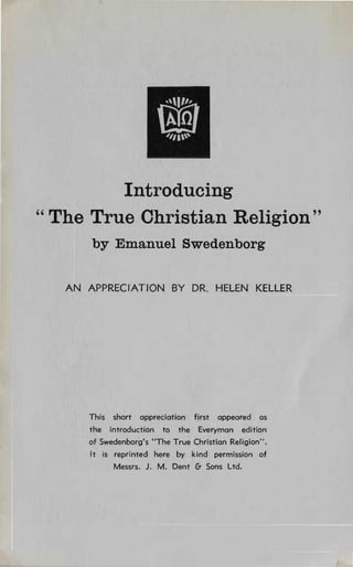 0'1'"
                       @
"II~




         Introducing

" The True Christian Religion"

       by Emanuel Swedenborg

   AN APPRECIATION BY DR. HELEN KELLER




      This short appreciation fjrst appeared os
      the introduction to the Everyman edition
      of Swedenborg's "The True Christian Religion".
      It is reprinted here by kind permission of
            Messrs. J. M. Dent & Sons Ltd.
 