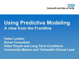 Using Predictive Modeling
A view from the Frontline

Helen Lyndon
Nurse Consultant
Older People and Long Term Conditions
Community Matron and Telehealth Clinical Lead
Cornwall and Isles of Scilly Primary Care Trust   January 2010
 