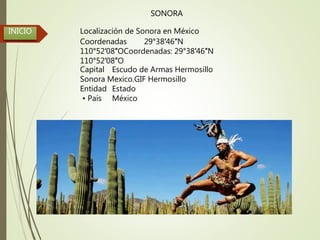 INICIO
SONORA
Localización de Sonora en México
Coordenadas 29°38′46″N
110°52′08″OCoordenadas: 29°38′46″N
110°52′08″O
Capital Escudo de Armas Hermosillo
Sonora Mexico.GIF Hermosillo
Entidad Estado
• País México
 