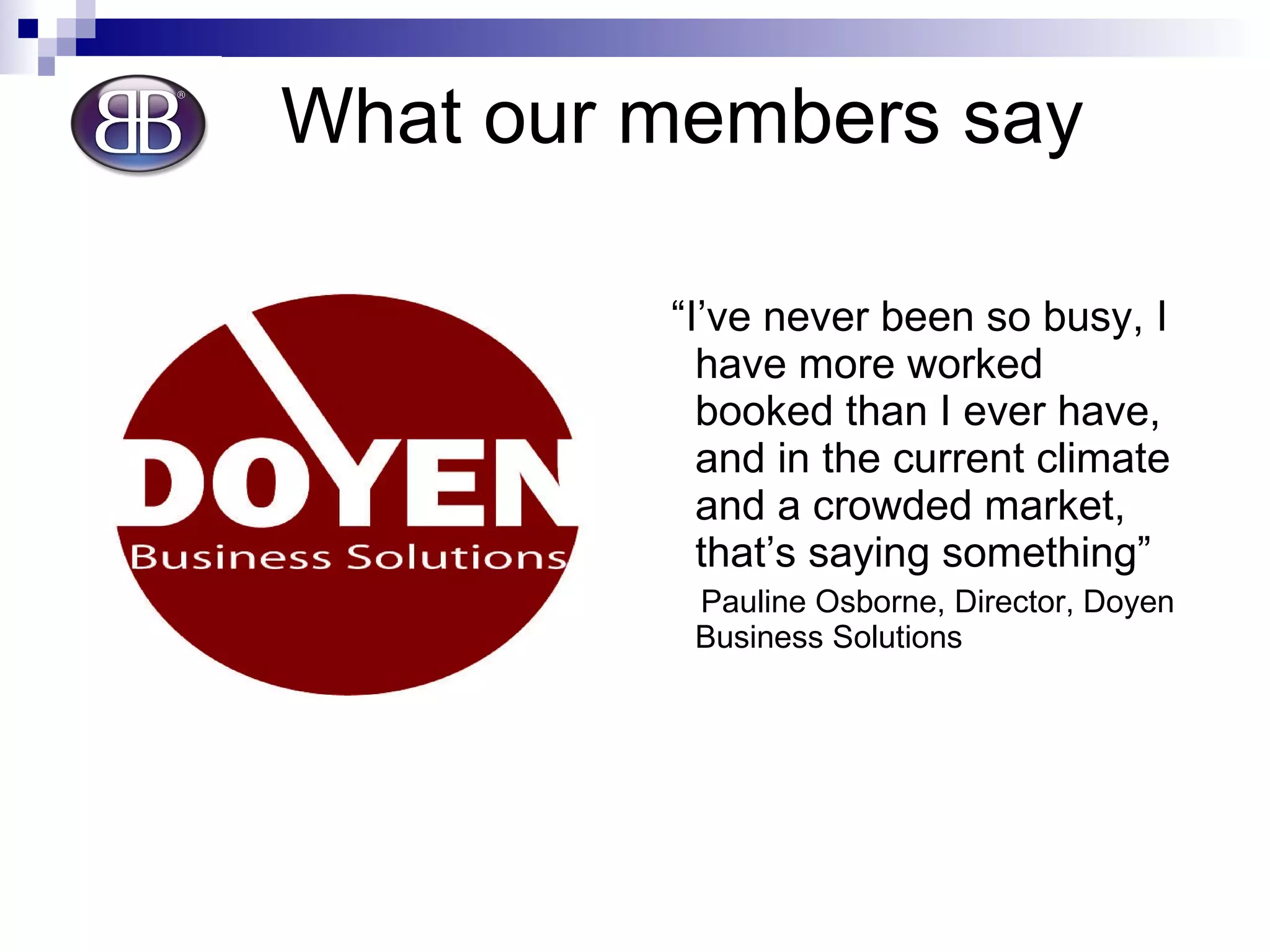 What our members say “ I’ve never been so busy, I have more worked booked than I ever have, and in the current climate and a crowded market, that’s saying something” Pauline Osborne, Director, Doyen Business Solutions 