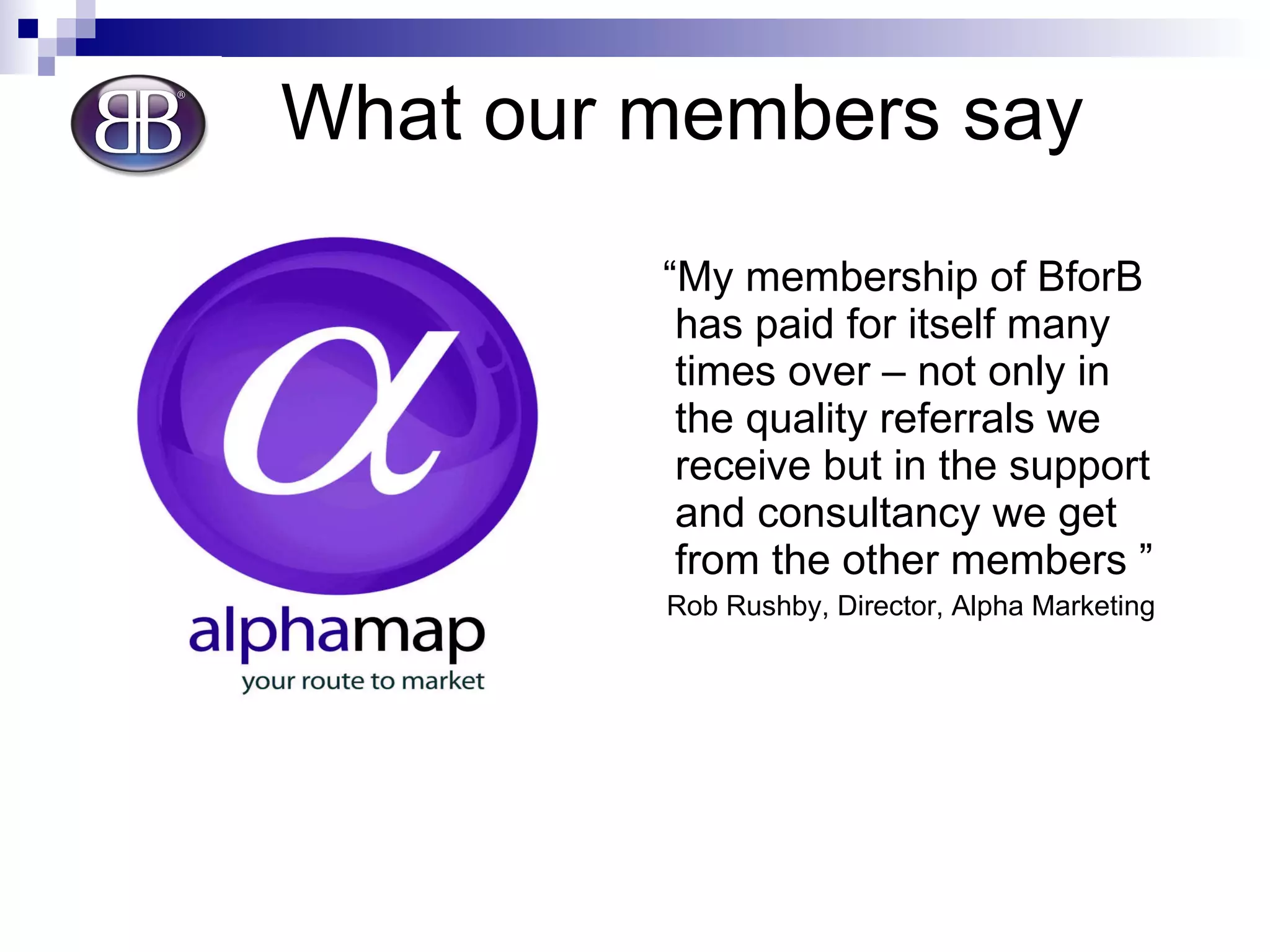 What our members say “ My membership of BforB has paid for itself many times over – not only in the quality referrals we receive but in the support and consultancy we get from the other members ” Rob Rushby, Director, Alpha Marketing 