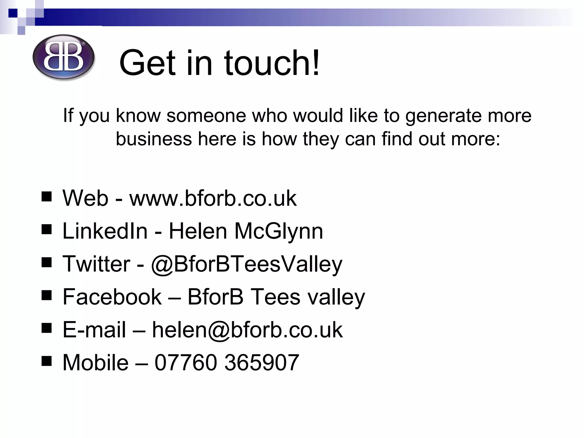 Get in touch! If you know someone who would like to generate more business here is how they can find out more: Web - www.bforb.co.uk  LinkedIn - Helen McGlynn Twitter - @BforBTeesValley Facebook – BforB Tees valley E-mail – helen@bforb.co.uk Mobile – 07760 365907 