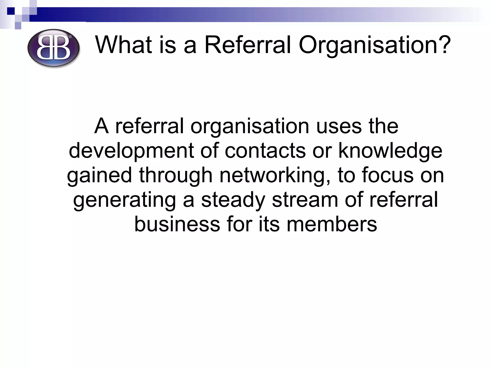 What is a Referral Organisation? A referral organisation uses the development of contacts or knowledge gained through networking, to focus on generating a steady stream of referral business for its members 
