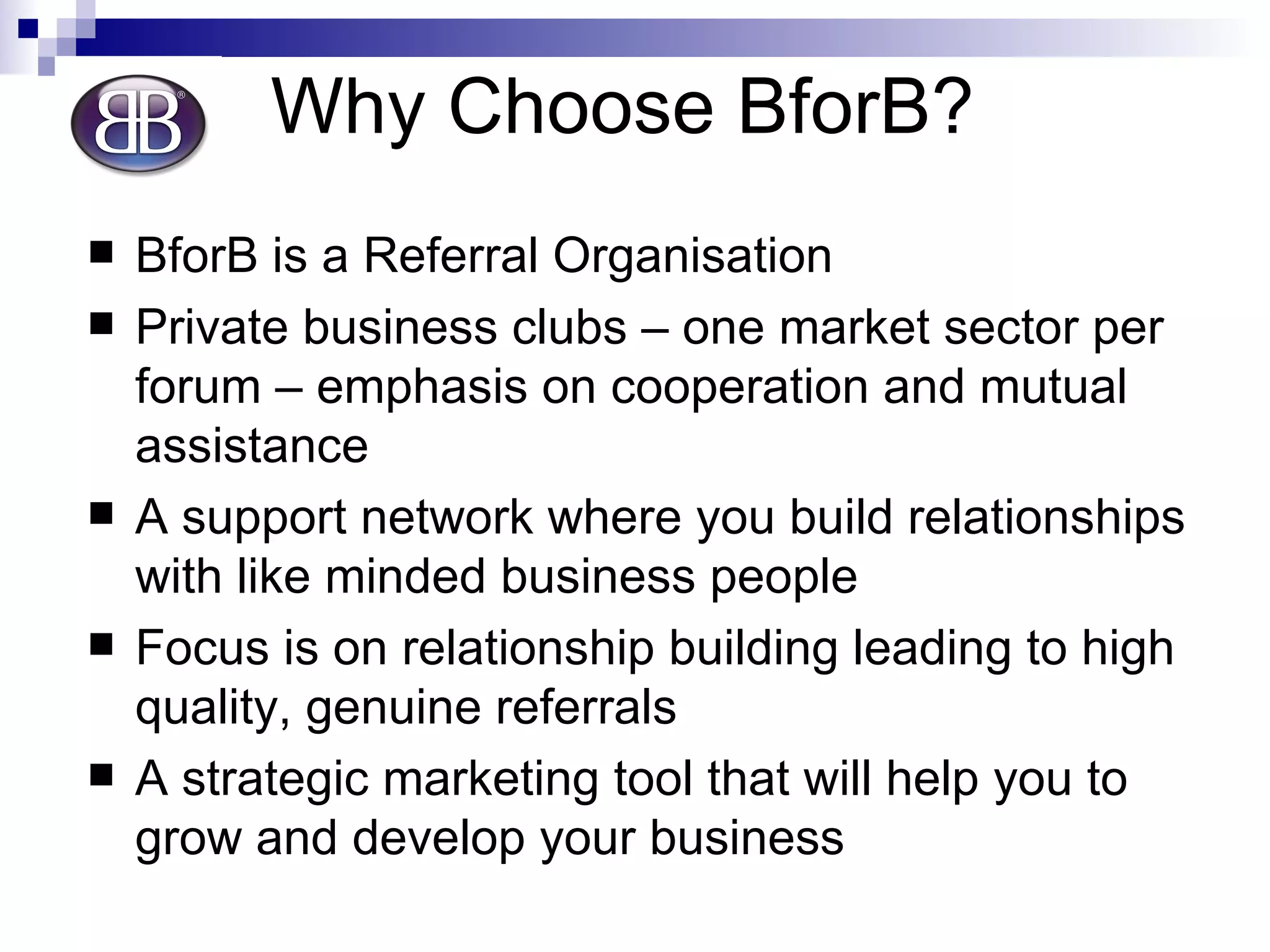 Why Choose BforB? BforB is a Referral Organisation  Private business clubs – one market sector per forum – emphasis on cooperation and mutual assistance A support network where you build relationships with like minded business people Focus is on relationship building leading to high quality, genuine referrals A strategic marketing tool that will help you to grow and develop your business 
